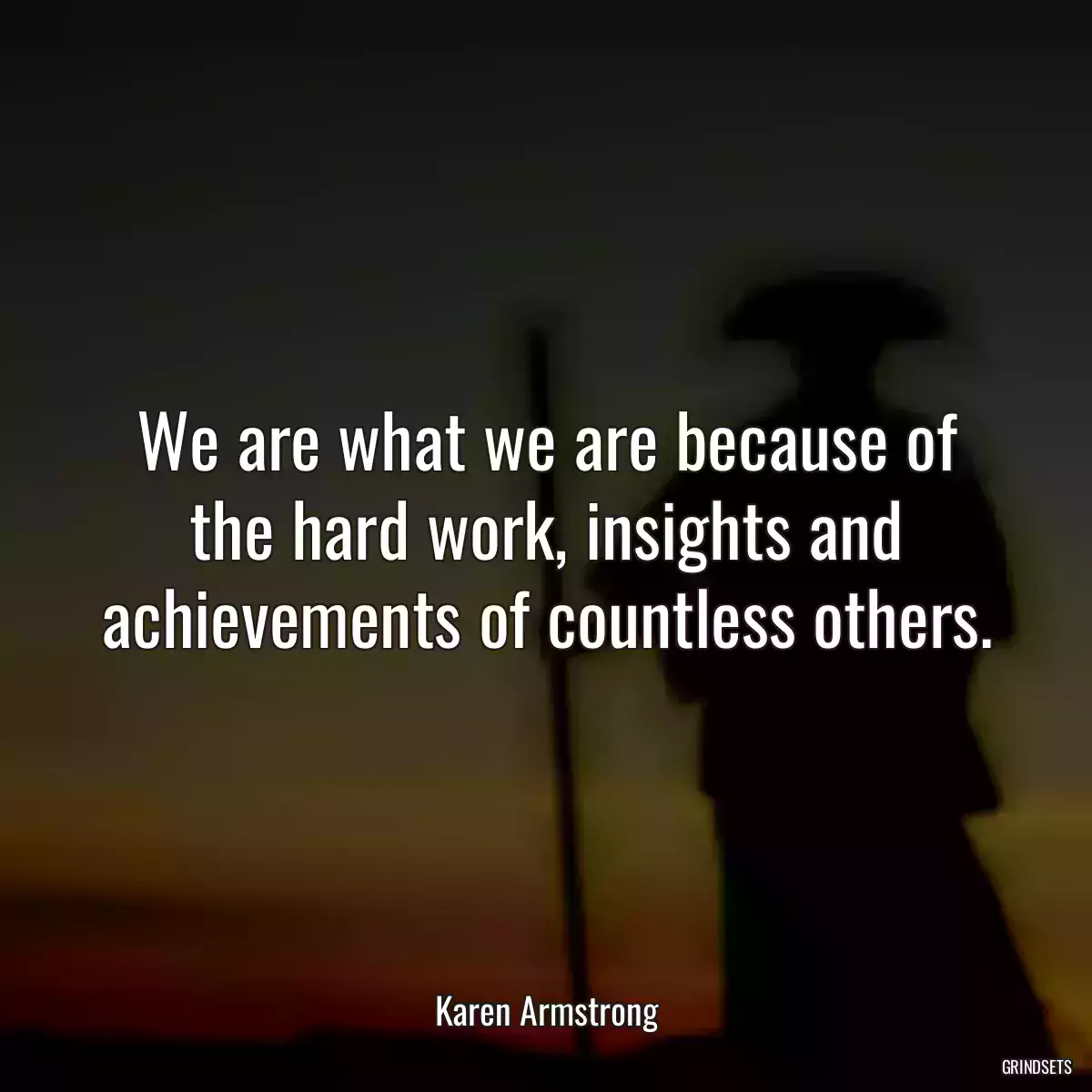 We are what we are because of the hard work, insights and achievements of countless others.