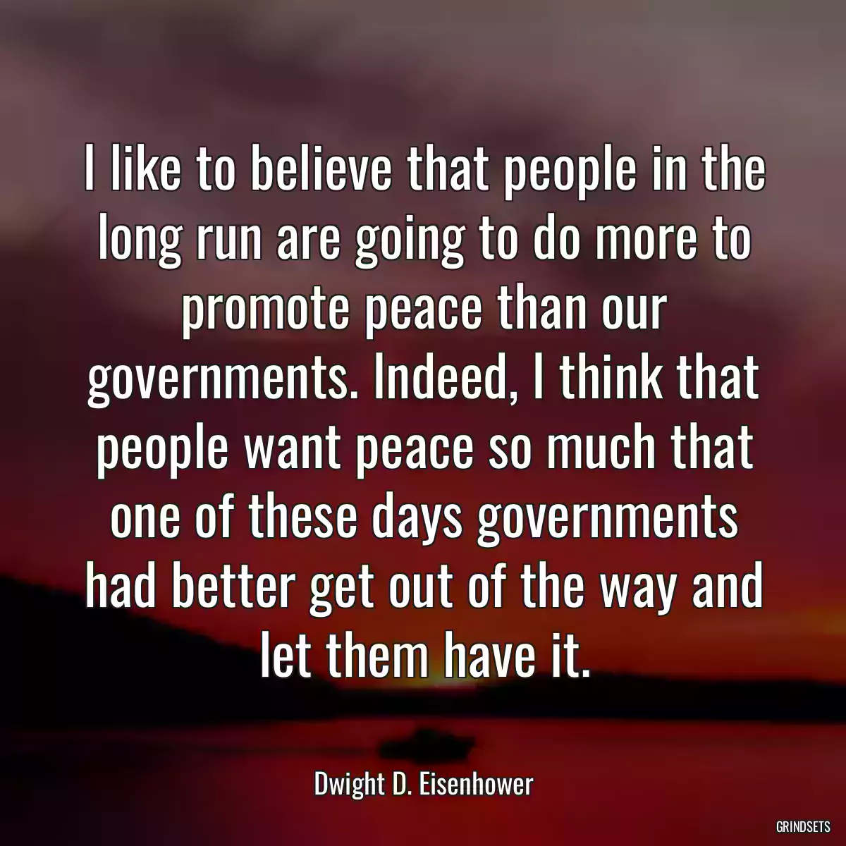 I like to believe that people in the long run are going to do more to promote peace than our governments. Indeed, I think that people want peace so much that one of these days governments had better get out of the way and let them have it.