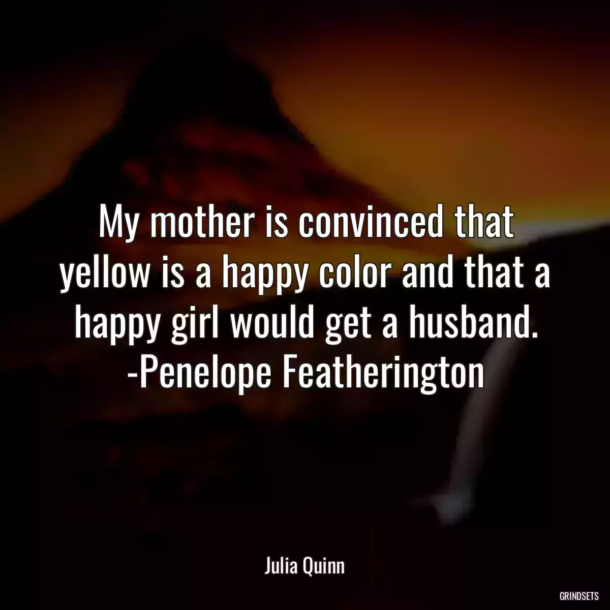 My mother is convinced that yellow is a happy color and that a happy girl would get a husband. -Penelope Featherington