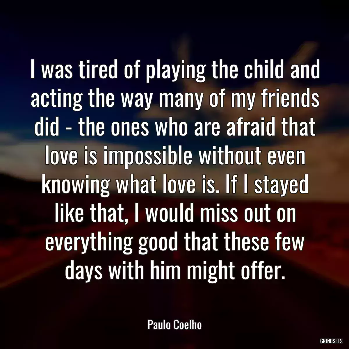 I was tired of playing the child and acting the way many of my friends did - the ones who are afraid that love is impossible without even knowing what love is. If I stayed like that, I would miss out on everything good that these few days with him might offer.