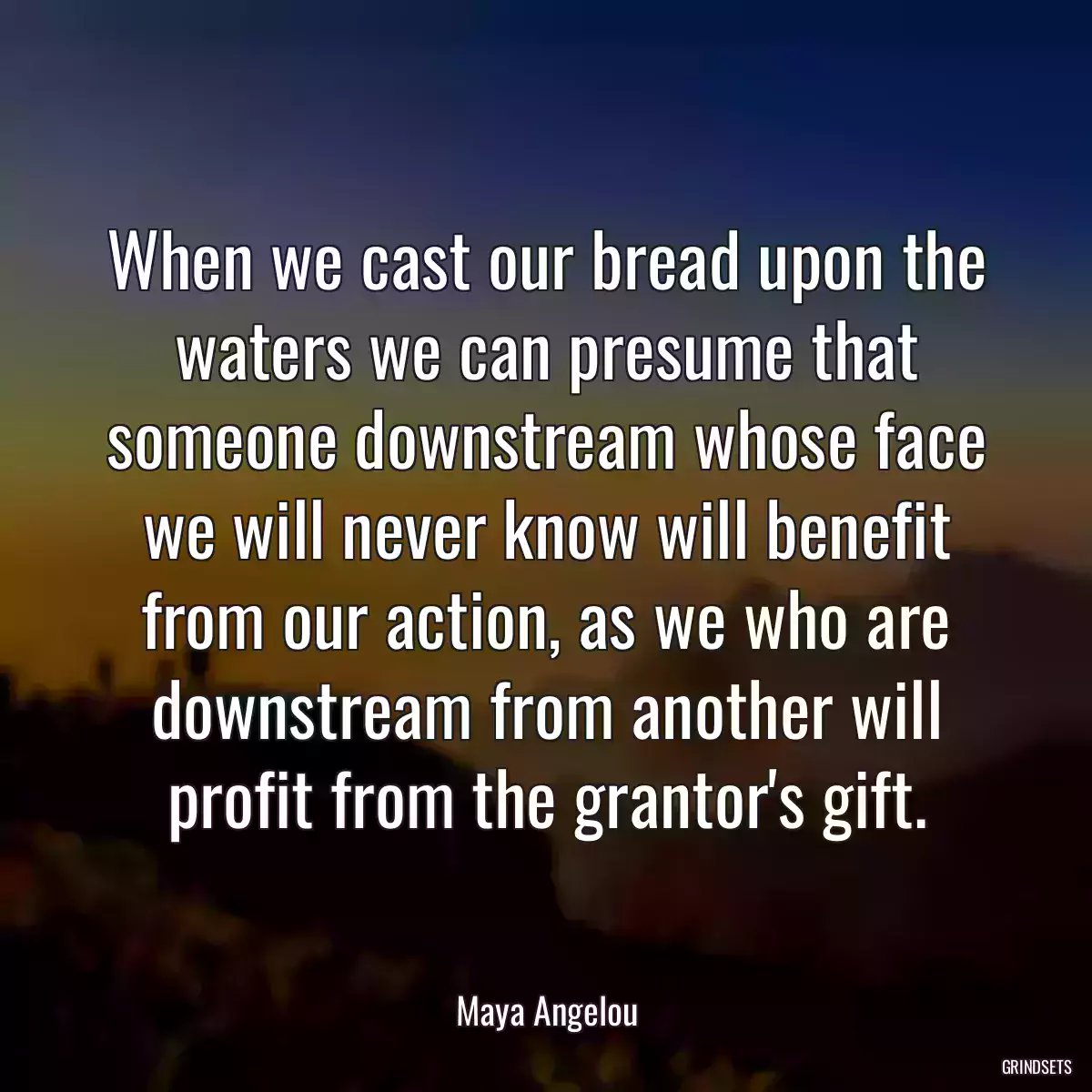 When we cast our bread upon the waters we can presume that someone downstream whose face we will never know will benefit from our action, as we who are downstream from another will profit from the grantor\'s gift.