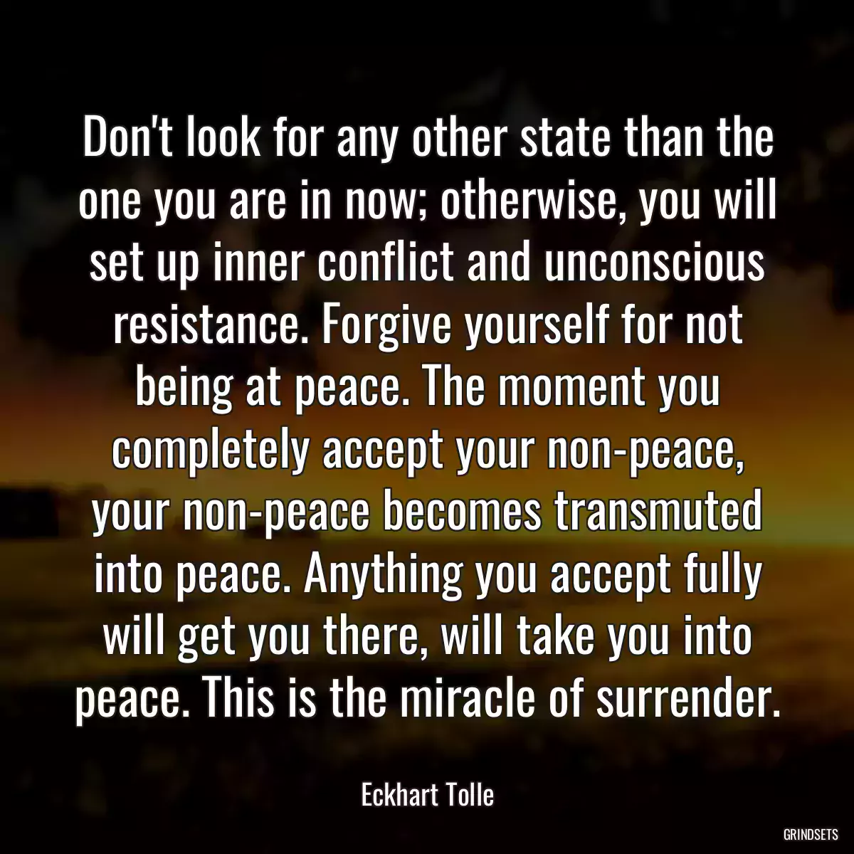 Don\'t look for any other state than the one you are in now; otherwise, you will set up inner conflict and unconscious resistance. Forgive yourself for not being at peace. The moment you completely accept your non-peace, your non-peace becomes transmuted into peace. Anything you accept fully will get you there, will take you into peace. This is the miracle of surrender.