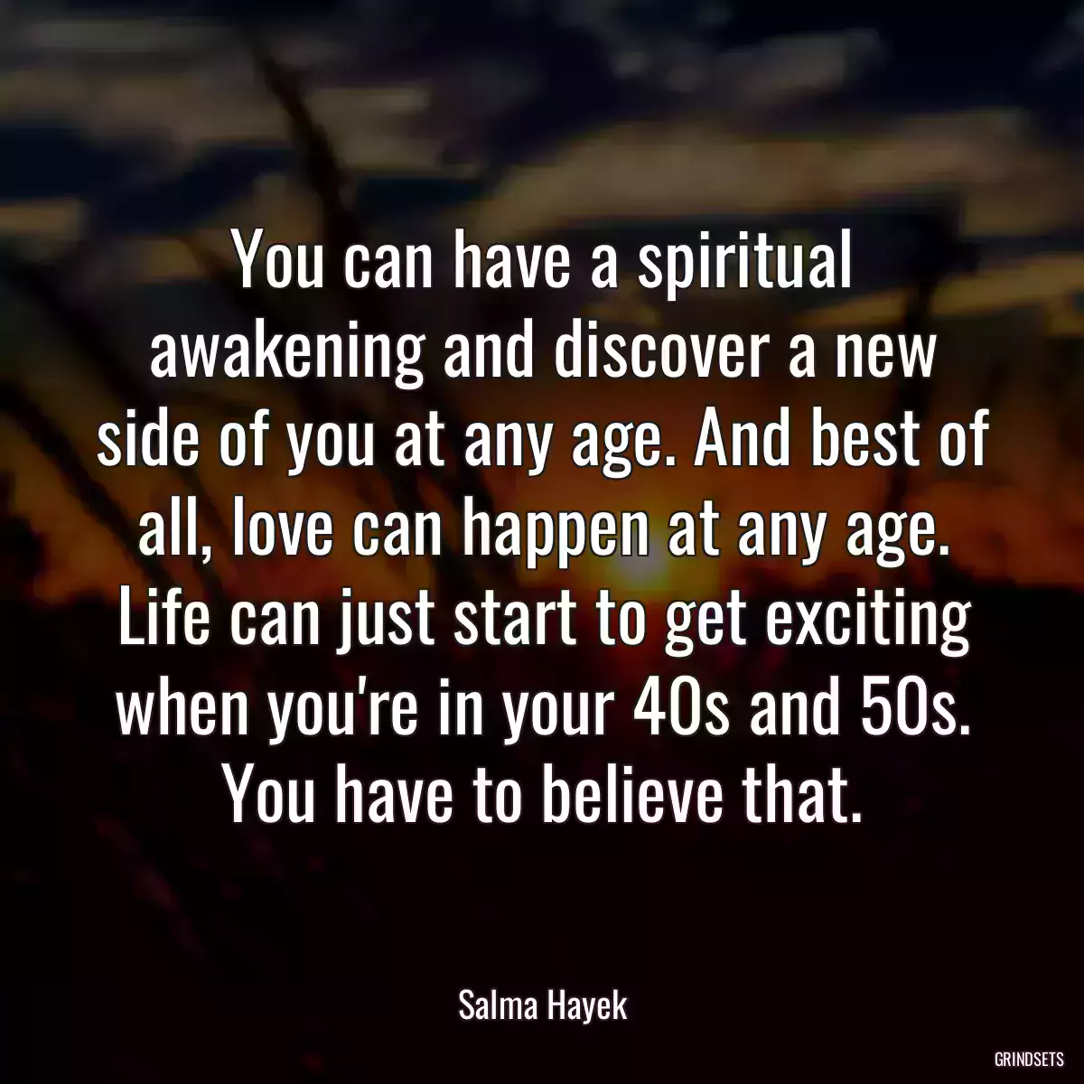 You can have a spiritual awakening and discover a new side of you at any age. And best of all, love can happen at any age. Life can just start to get exciting when you\'re in your 40s and 50s. You have to believe that.