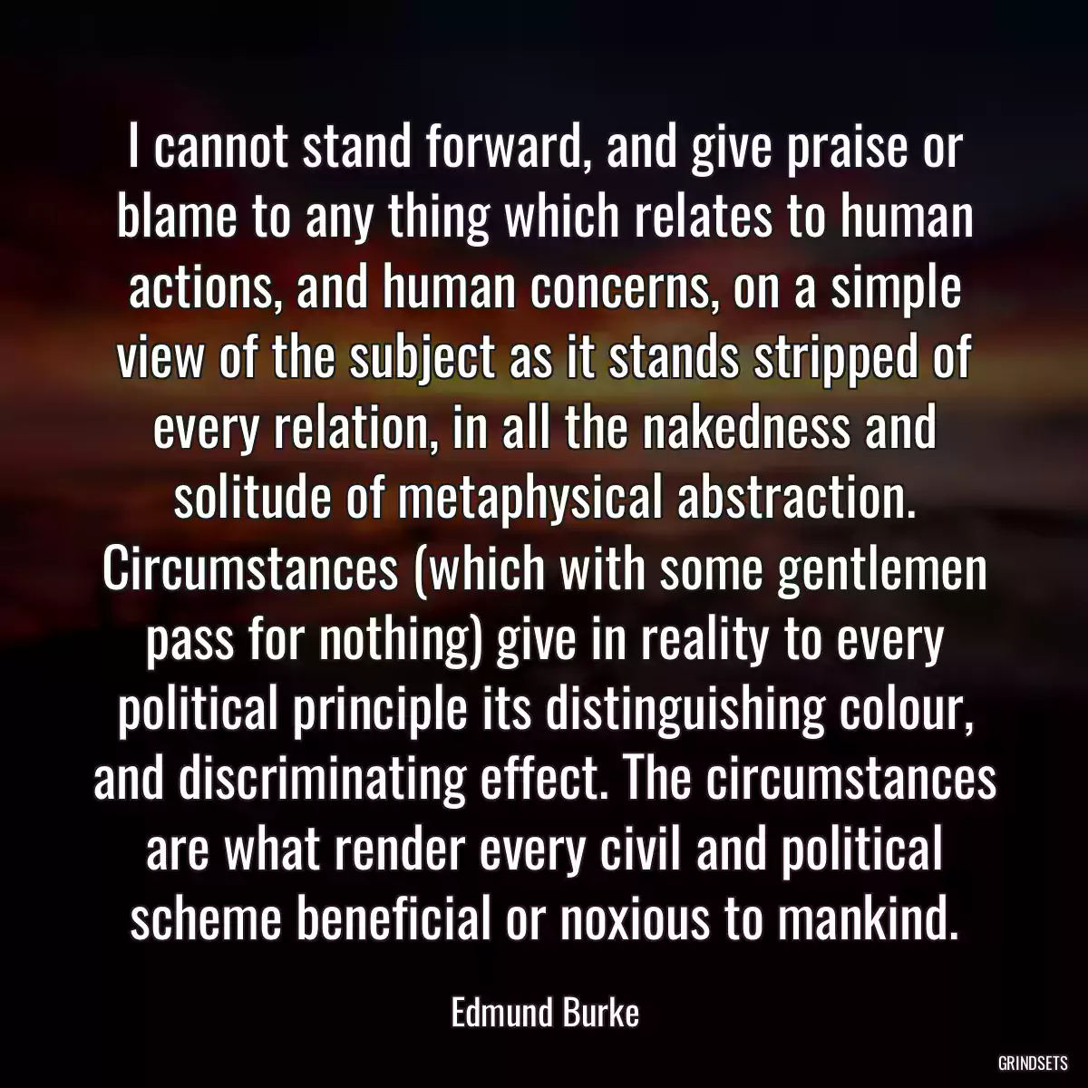 I cannot stand forward, and give praise or blame to any thing which relates to human actions, and human concerns, on a simple view of the subject as it stands stripped of every relation, in all the nakedness and solitude of metaphysical abstraction. Circumstances (which with some gentlemen pass for nothing) give in reality to every political principle its distinguishing colour, and discriminating effect. The circumstances are what render every civil and political scheme beneficial or noxious to mankind.