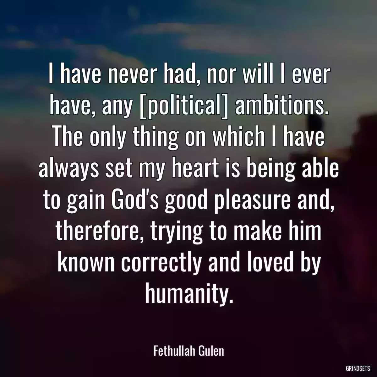 I have never had, nor will I ever have, any [political] ambitions. The only thing on which I have always set my heart is being able to gain God\'s good pleasure and, therefore, trying to make him known correctly and loved by humanity.