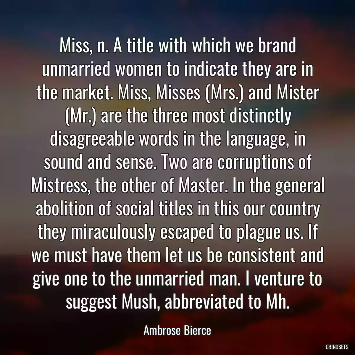 Miss, n. A title with which we brand unmarried women to indicate they are in the market. Miss, Misses (Mrs.) and Mister (Mr.) are the three most distinctly disagreeable words in the language, in sound and sense. Two are corruptions of Mistress, the other of Master. In the general abolition of social titles in this our country they miraculously escaped to plague us. If we must have them let us be consistent and give one to the unmarried man. I venture to suggest Mush, abbreviated to Mh.