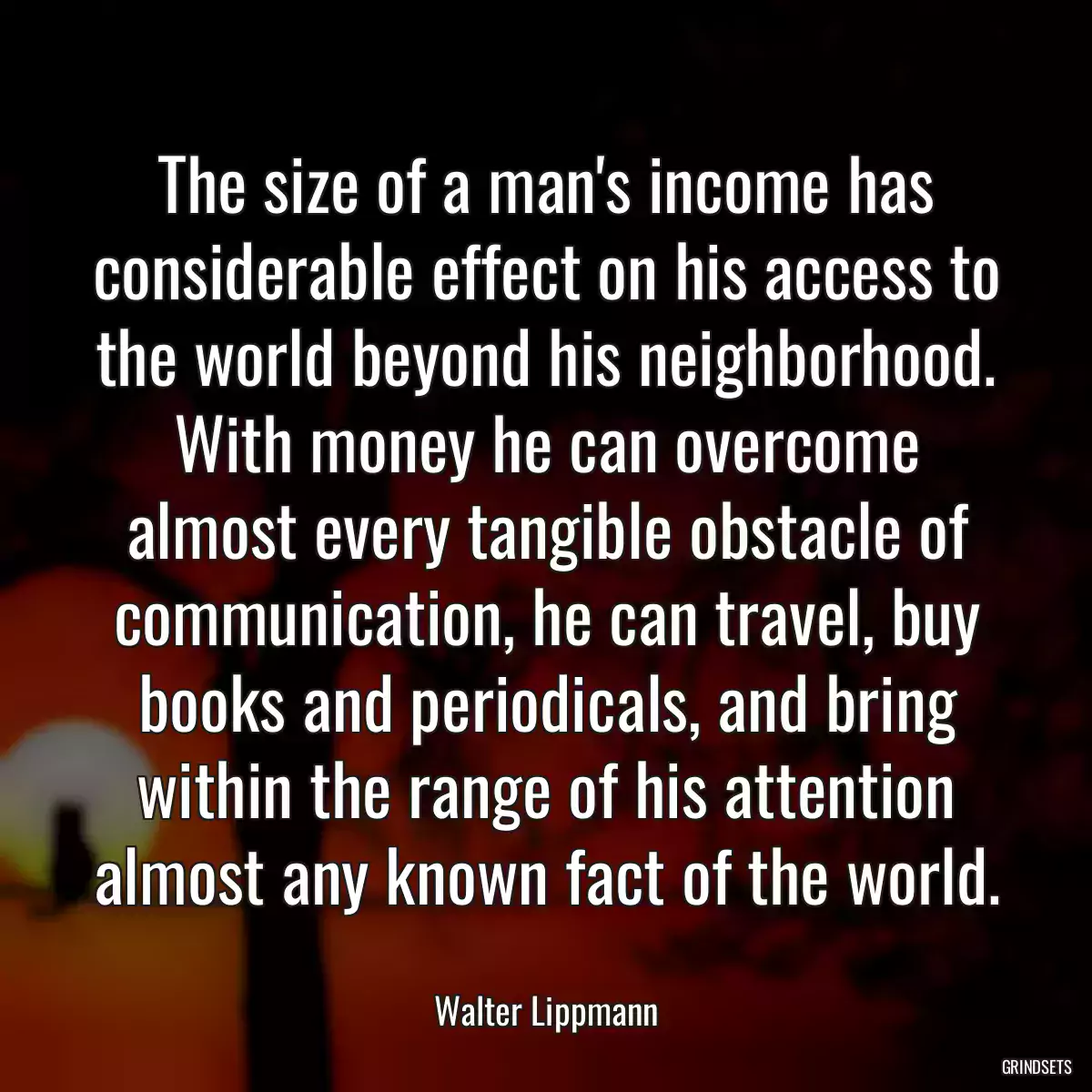 The size of a man\'s income has considerable effect on his access to the world beyond his neighborhood. With money he can overcome almost every tangible obstacle of communication, he can travel, buy books and periodicals, and bring within the range of his attention almost any known fact of the world.