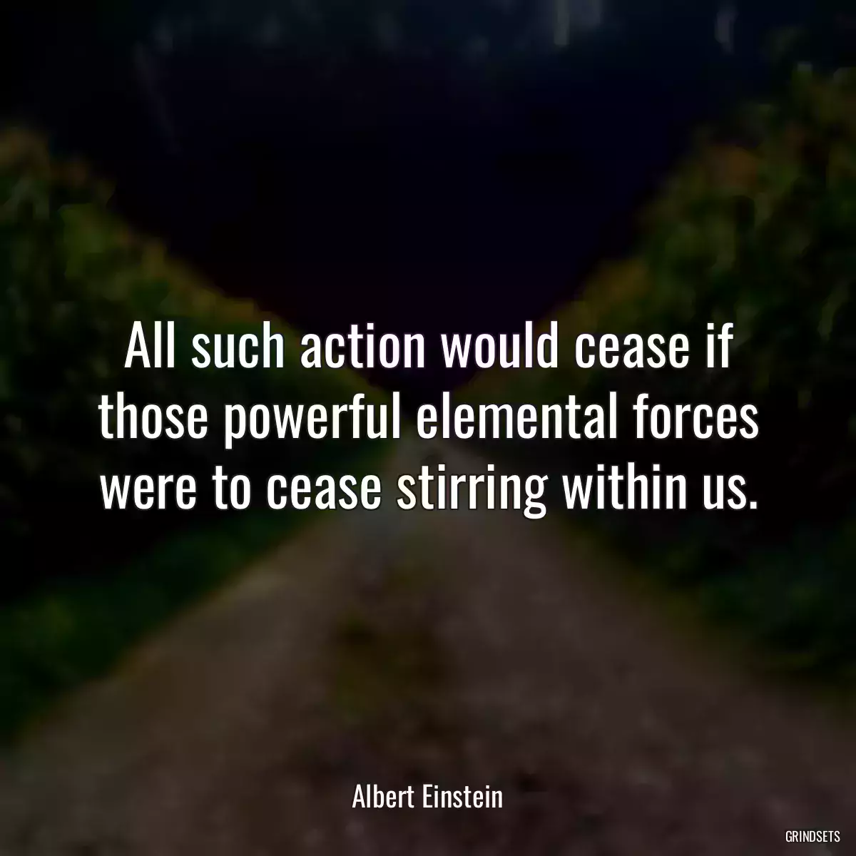 All such action would cease if those powerful elemental forces were to cease stirring within us.