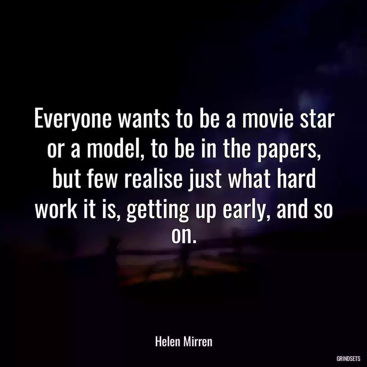 Everyone wants to be a movie star or a model, to be in the papers, but few realise just what hard work it is, getting up early, and so on.