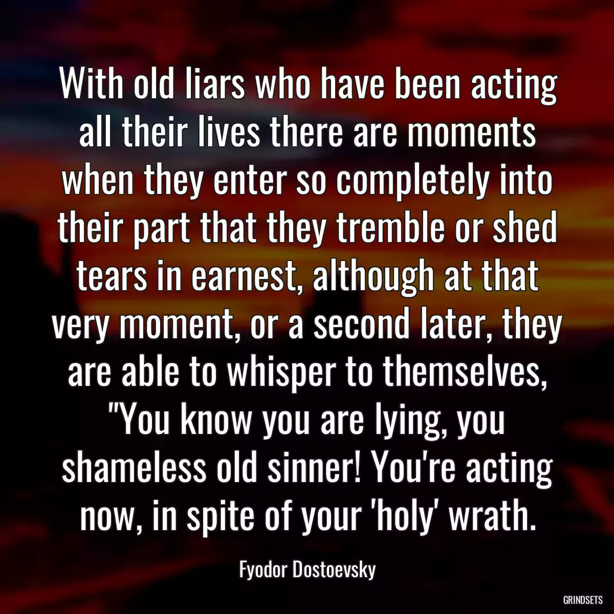 With old liars who have been acting all their lives there are moments when they enter so completely into their part that they tremble or shed tears in earnest, although at that very moment, or a second later, they are able to whisper to themselves, \