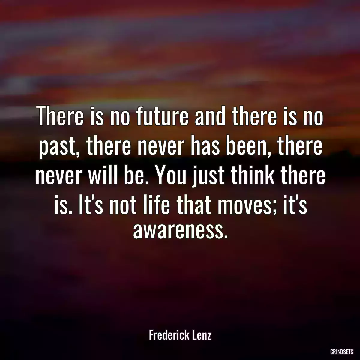 There is no future and there is no past, there never has been, there never will be. You just think there is. It\'s not life that moves; it\'s awareness.