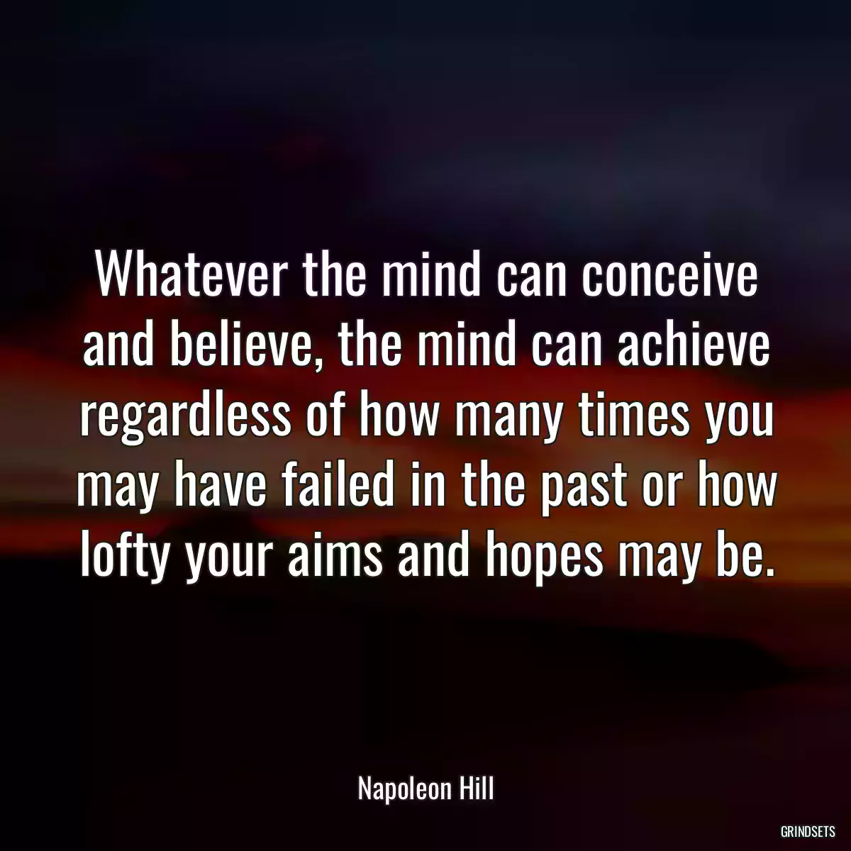 Whatever the mind can conceive and believe, the mind can achieve regardless of how many times you may have failed in the past or how lofty your aims and hopes may be.