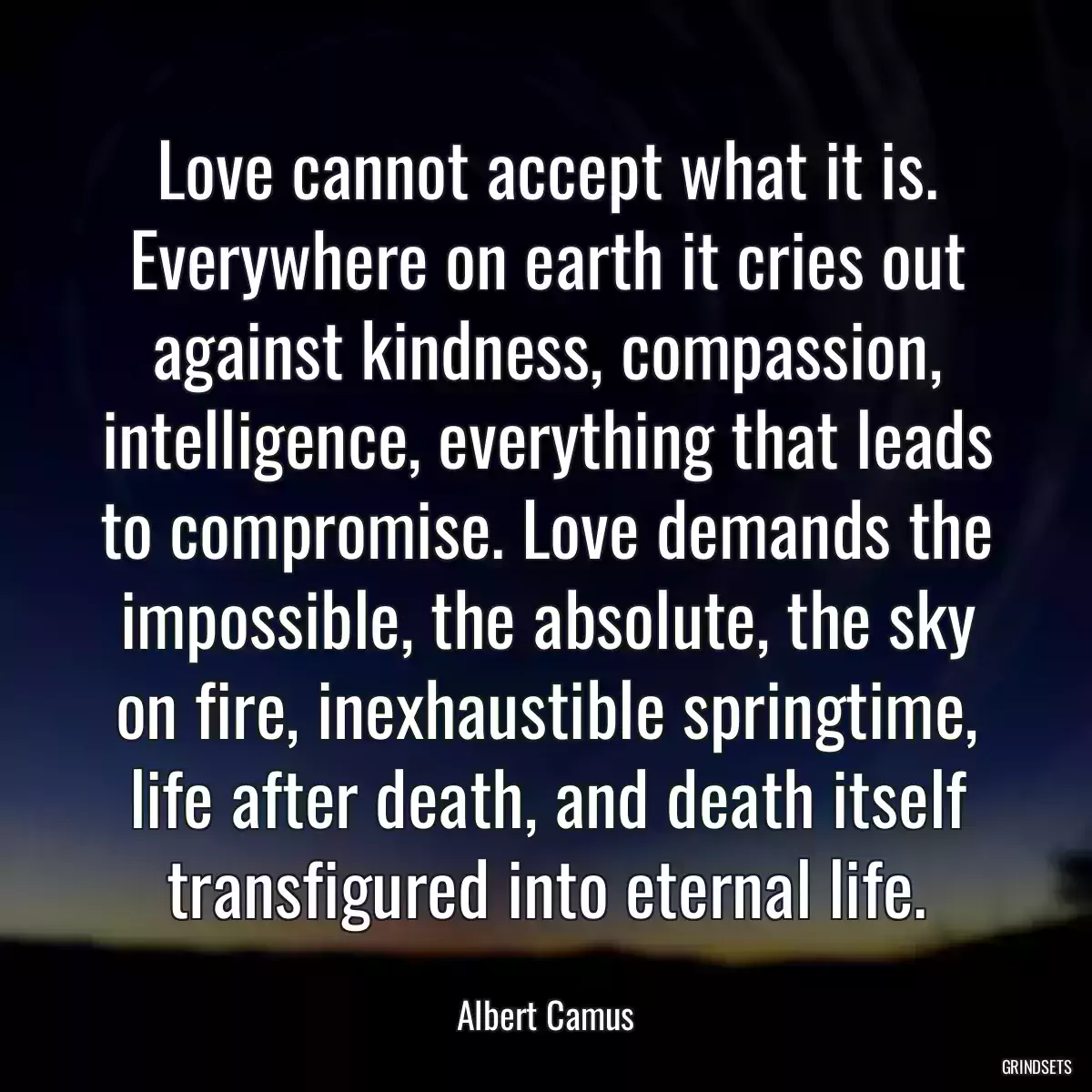 Love cannot accept what it is. Everywhere on earth it cries out against kindness, compassion, intelligence, everything that leads to compromise. Love demands the impossible, the absolute, the sky on fire, inexhaustible springtime, life after death, and death itself transfigured into eternal life.