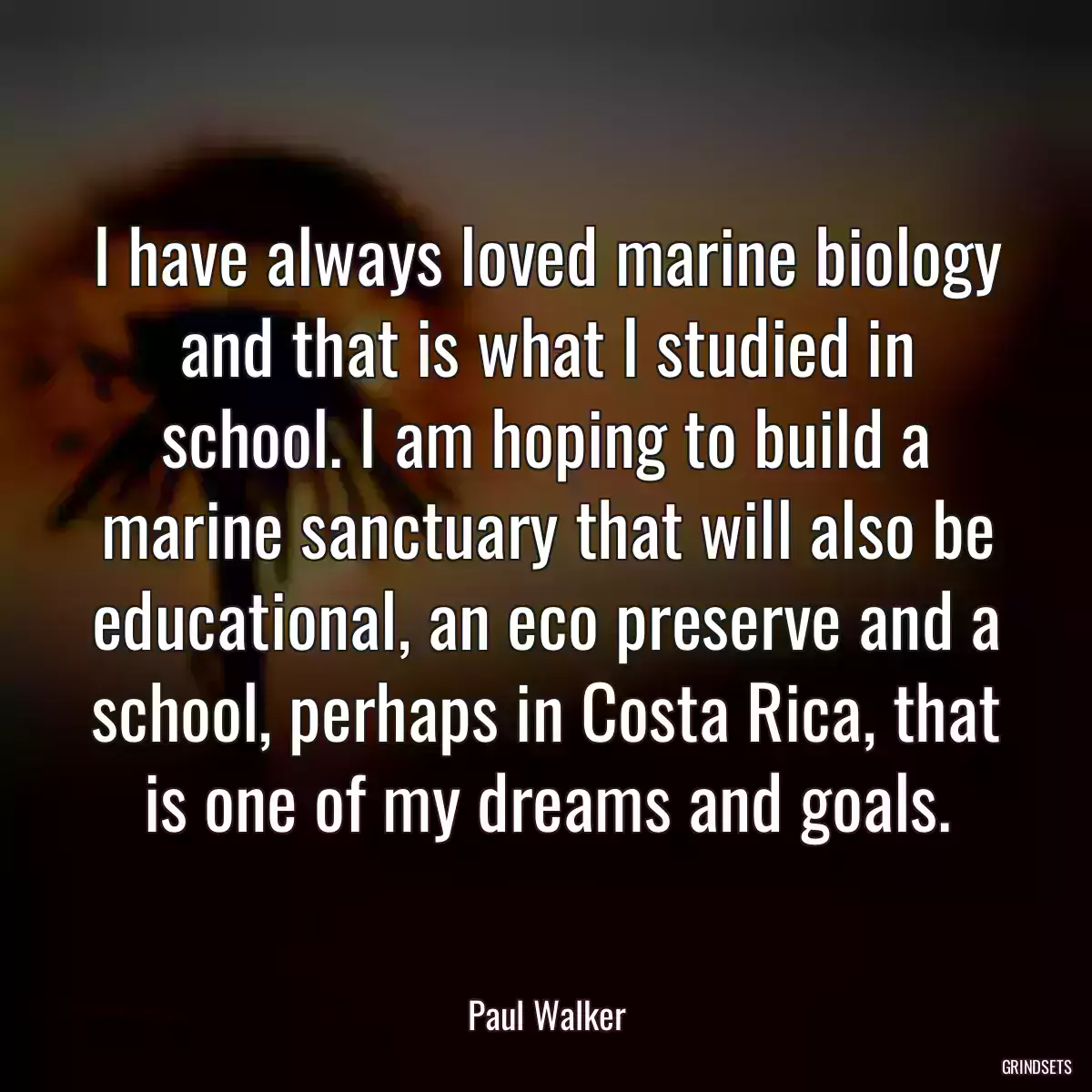 I have always loved marine biology and that is what I studied in school. I am hoping to build a marine sanctuary that will also be educational, an eco preserve and a school, perhaps in Costa Rica, that is one of my dreams and goals.