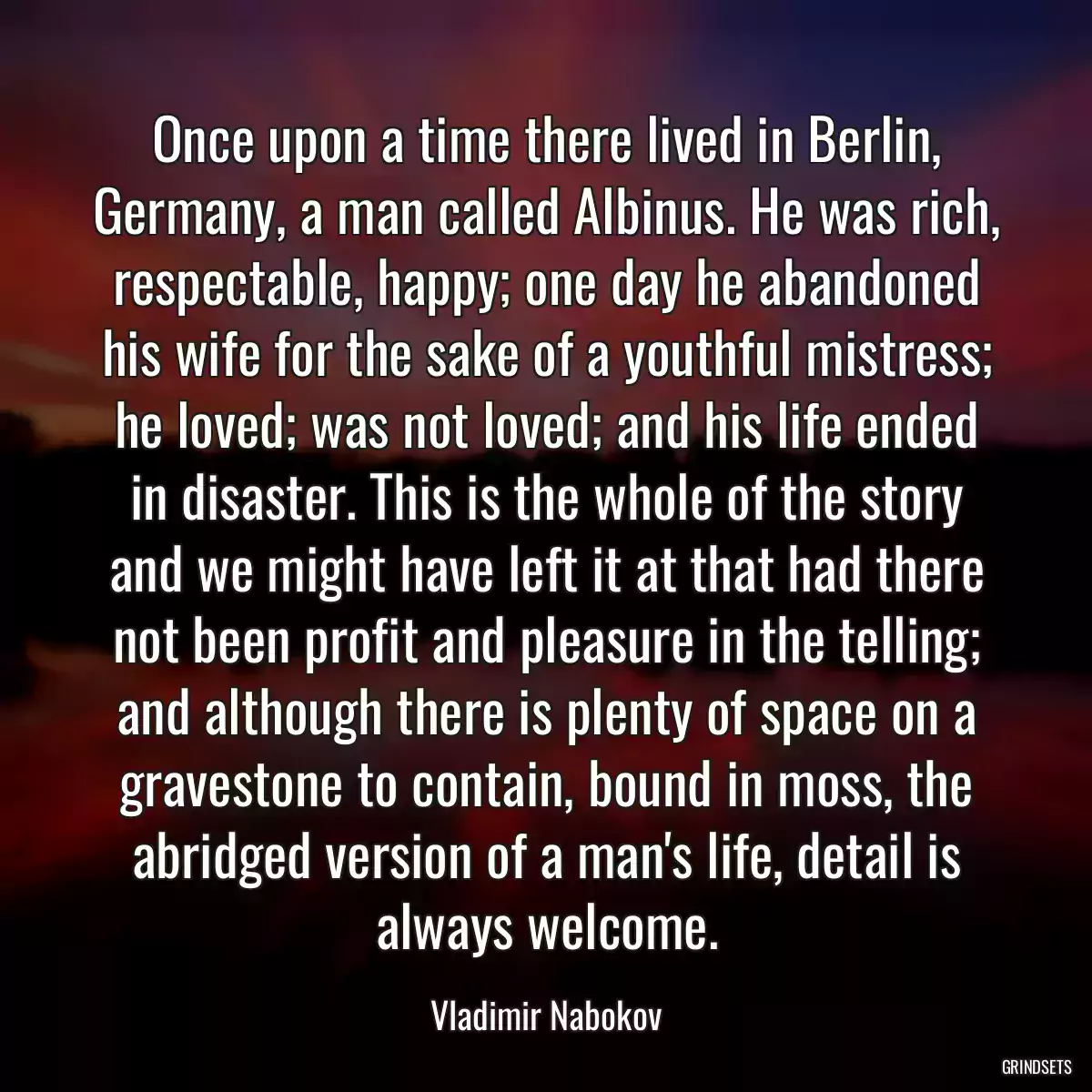 Once upon a time there lived in Berlin, Germany, a man called Albinus. He was rich, respectable, happy; one day he abandoned his wife for the sake of a youthful mistress; he loved; was not loved; and his life ended in disaster. This is the whole of the story and we might have left it at that had there not been profit and pleasure in the telling; and although there is plenty of space on a gravestone to contain, bound in moss, the abridged version of a man\'s life, detail is always welcome.