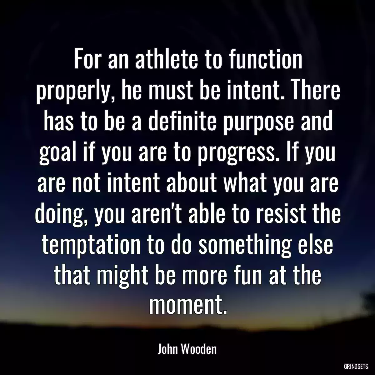 For an athlete to function properly, he must be intent. There has to be a definite purpose and goal if you are to progress. If you are not intent about what you are doing, you aren\'t able to resist the temptation to do something else that might be more fun at the moment.