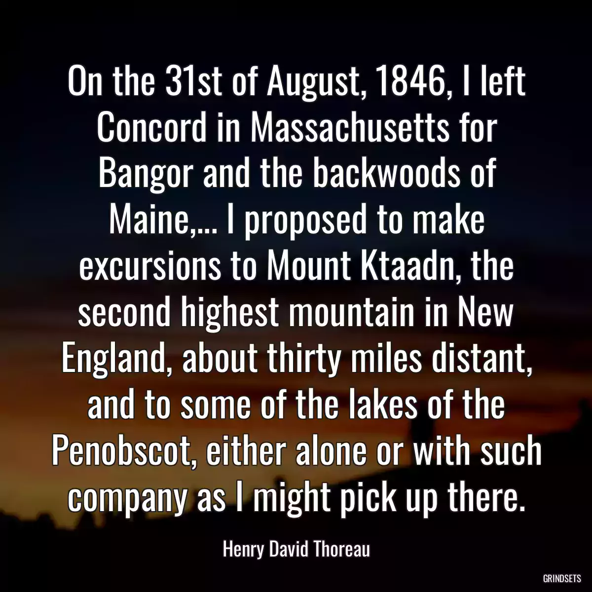 On the 31st of August, 1846, I left Concord in Massachusetts for Bangor and the backwoods of Maine,... I proposed to make excursions to Mount Ktaadn, the second highest mountain in New England, about thirty miles distant, and to some of the lakes of the Penobscot, either alone or with such company as I might pick up there.