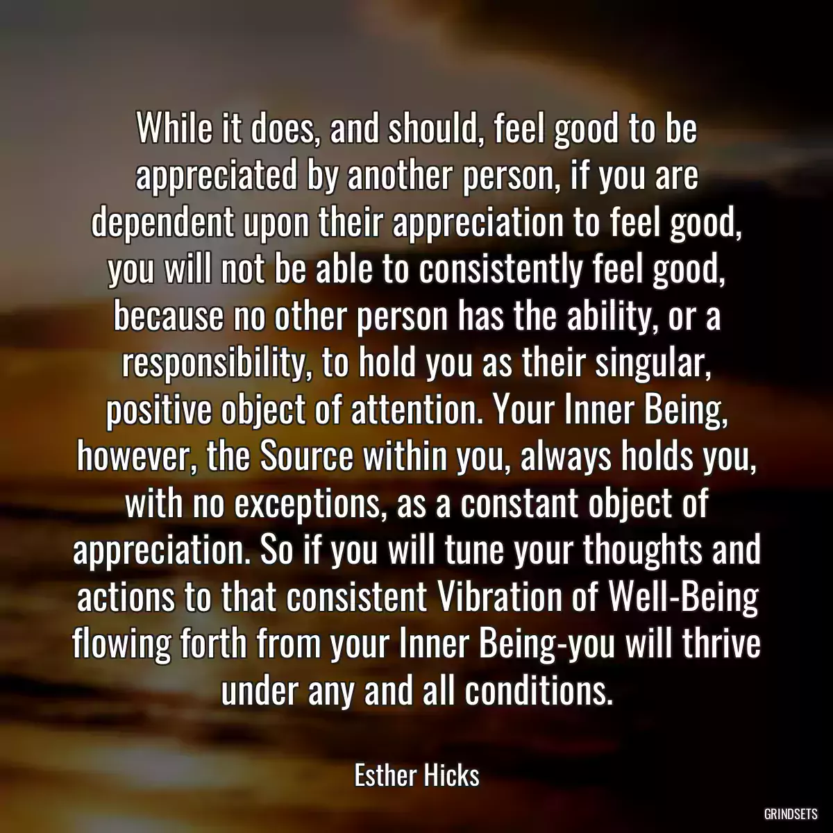 While it does, and should, feel good to be appreciated by another person, if you are dependent upon their appreciation to feel good, you will not be able to consistently feel good, because no other person has the ability, or a responsibility, to hold you as their singular, positive object of attention. Your Inner Being, however, the Source within you, always holds you, with no exceptions, as a constant object of appreciation. So if you will tune your thoughts and actions to that consistent Vibration of Well-Being flowing forth from your Inner Being-you will thrive under any and all conditions.