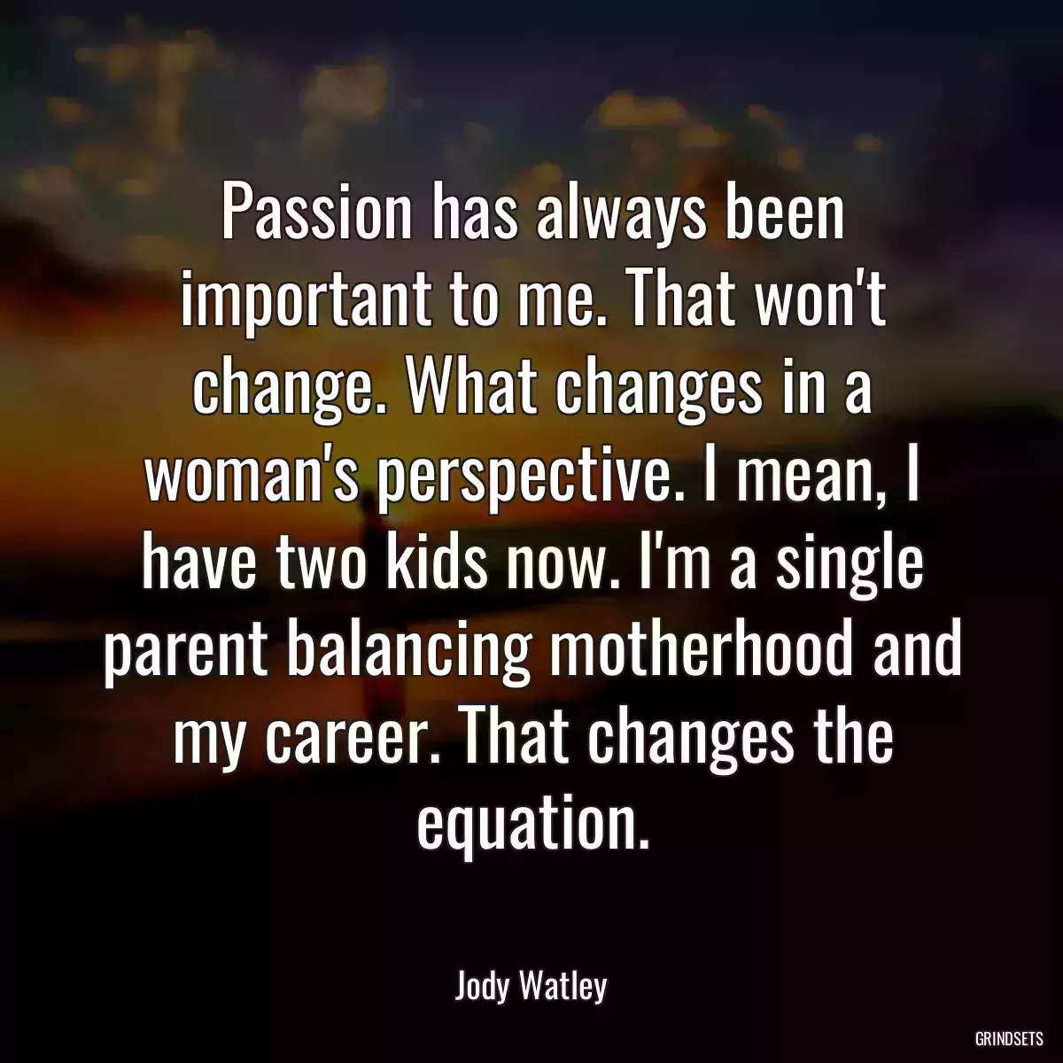 Passion has always been important to me. That won\'t change. What changes in a woman\'s perspective. I mean, I have two kids now. I\'m a single parent balancing motherhood and my career. That changes the equation.