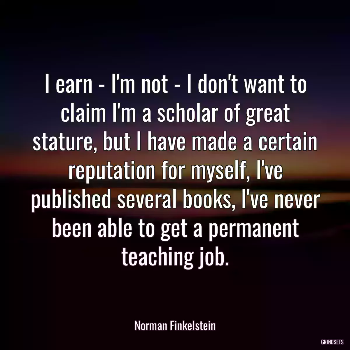 I earn - I\'m not - I don\'t want to claim I\'m a scholar of great stature, but I have made a certain reputation for myself, I\'ve published several books, I\'ve never been able to get a permanent teaching job.