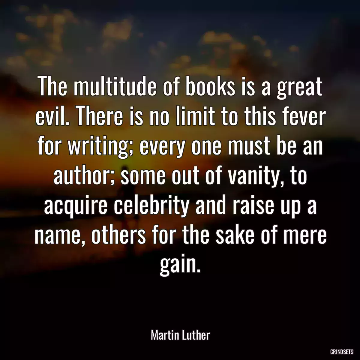 The multitude of books is a great evil. There is no limit to this fever for writing; every one must be an author; some out of vanity, to acquire celebrity and raise up a name, others for the sake of mere gain.