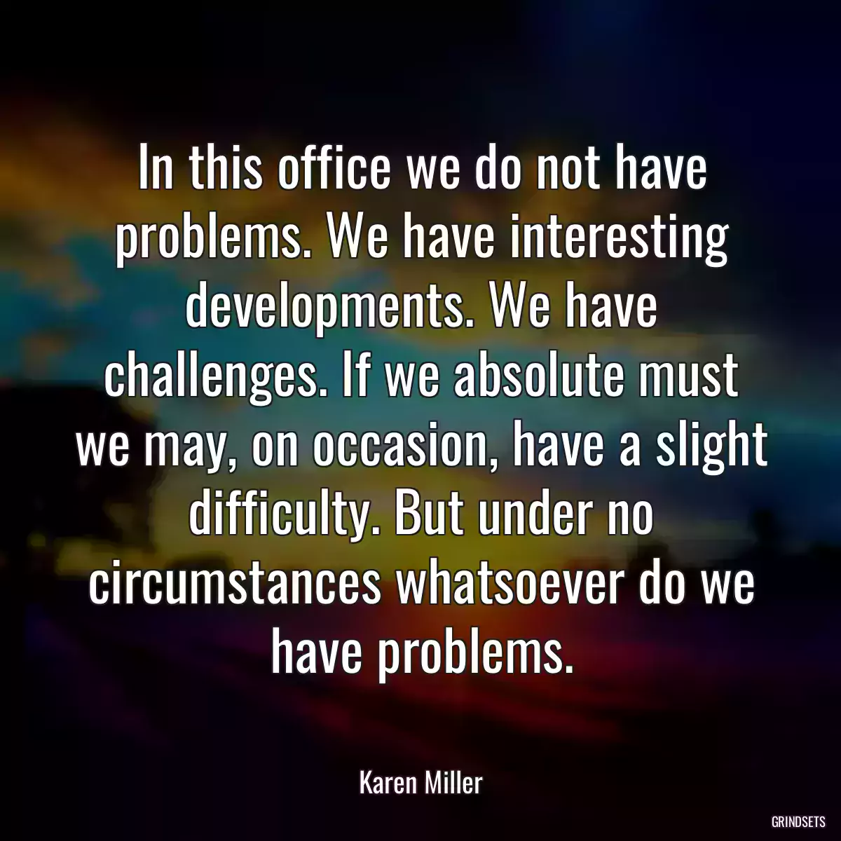 In this office we do not have problems. We have interesting developments. We have challenges. If we absolute must we may, on occasion, have a slight difficulty. But under no circumstances whatsoever do we have problems.