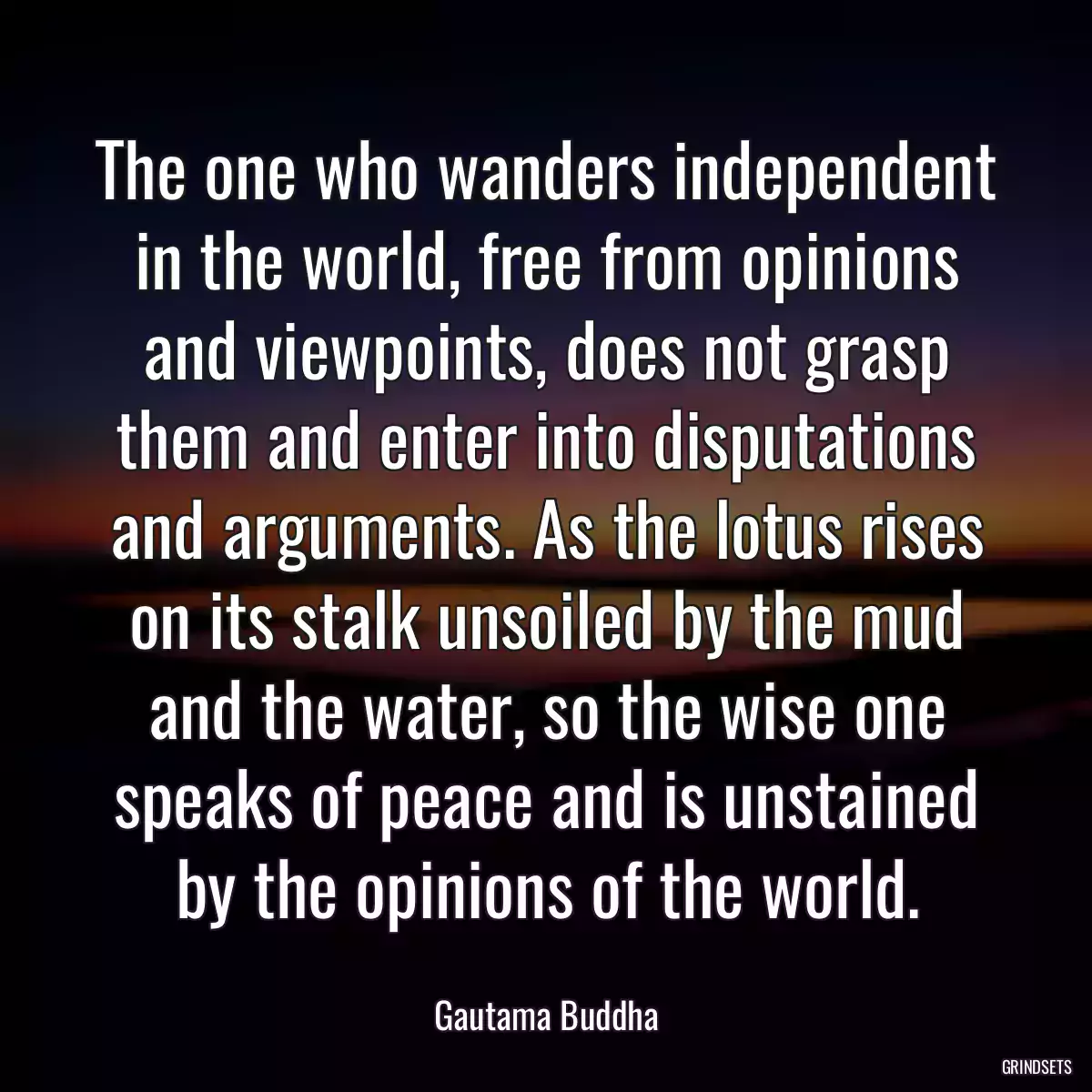 The one who wanders independent in the world, free from opinions and viewpoints, does not grasp them and enter into disputations and arguments. As the lotus rises on its stalk unsoiled by the mud and the water, so the wise one speaks of peace and is unstained by the opinions of the world.