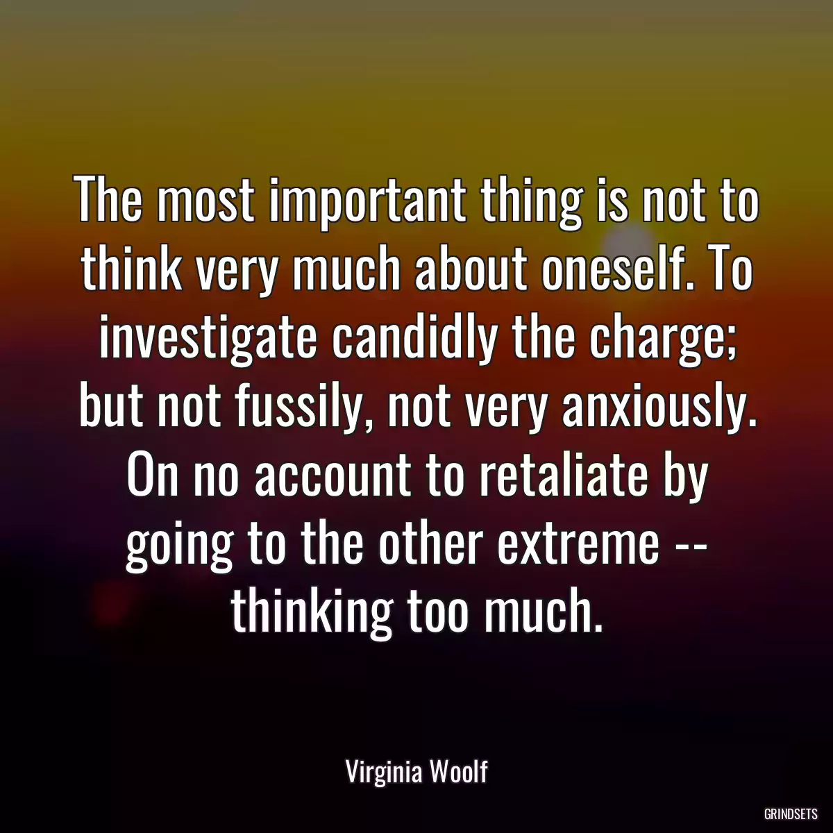 The most important thing is not to think very much about oneself. To investigate candidly the charge; but not fussily, not very anxiously. On no account to retaliate by going to the other extreme -- thinking too much.