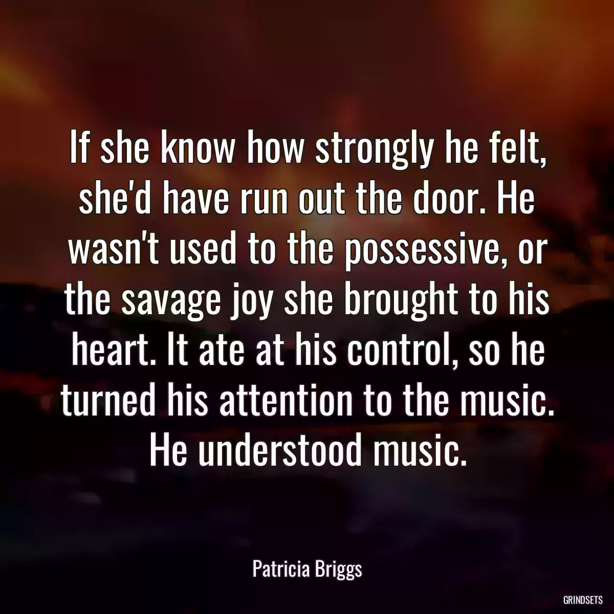 If she know how strongly he felt, she\'d have run out the door. He wasn\'t used to the possessive, or the savage joy she brought to his heart. It ate at his control, so he turned his attention to the music. He understood music.