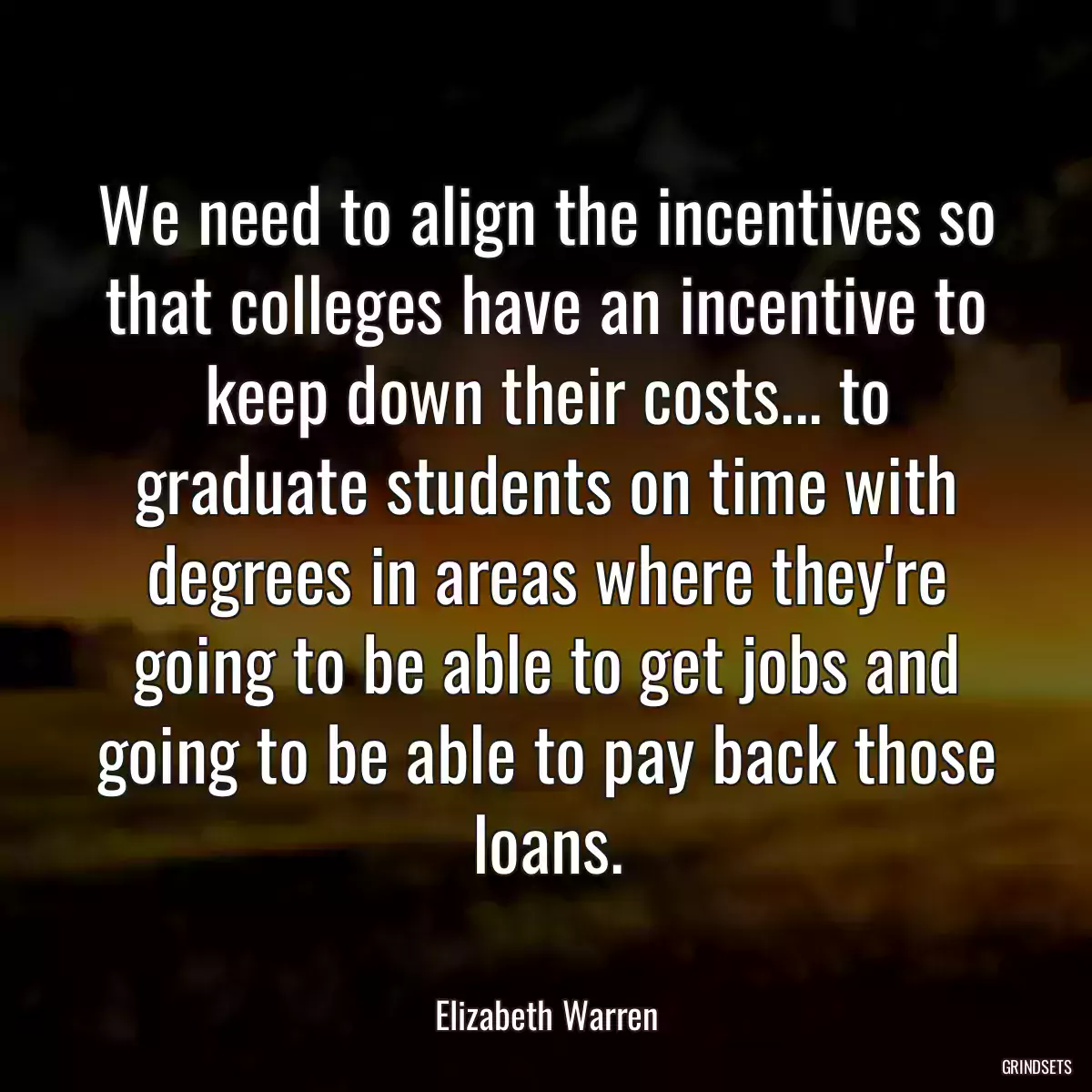 We need to align the incentives so that colleges have an incentive to keep down their costs... to graduate students on time with degrees in areas where they\'re going to be able to get jobs and going to be able to pay back those loans.