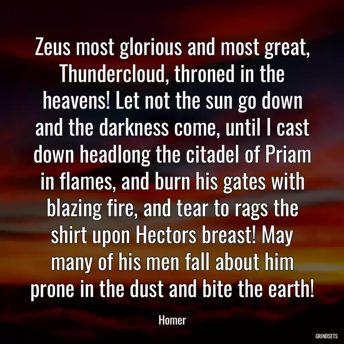 Zeus most glorious and most great, Thundercloud, throned in the heavens! Let not the sun go down and the darkness come, until I cast down headlong the citadel of Priam in flames, and burn his gates with blazing fire, and tear to rags the shirt upon Hectors breast! May many of his men fall about him prone in the dust and bite the earth!