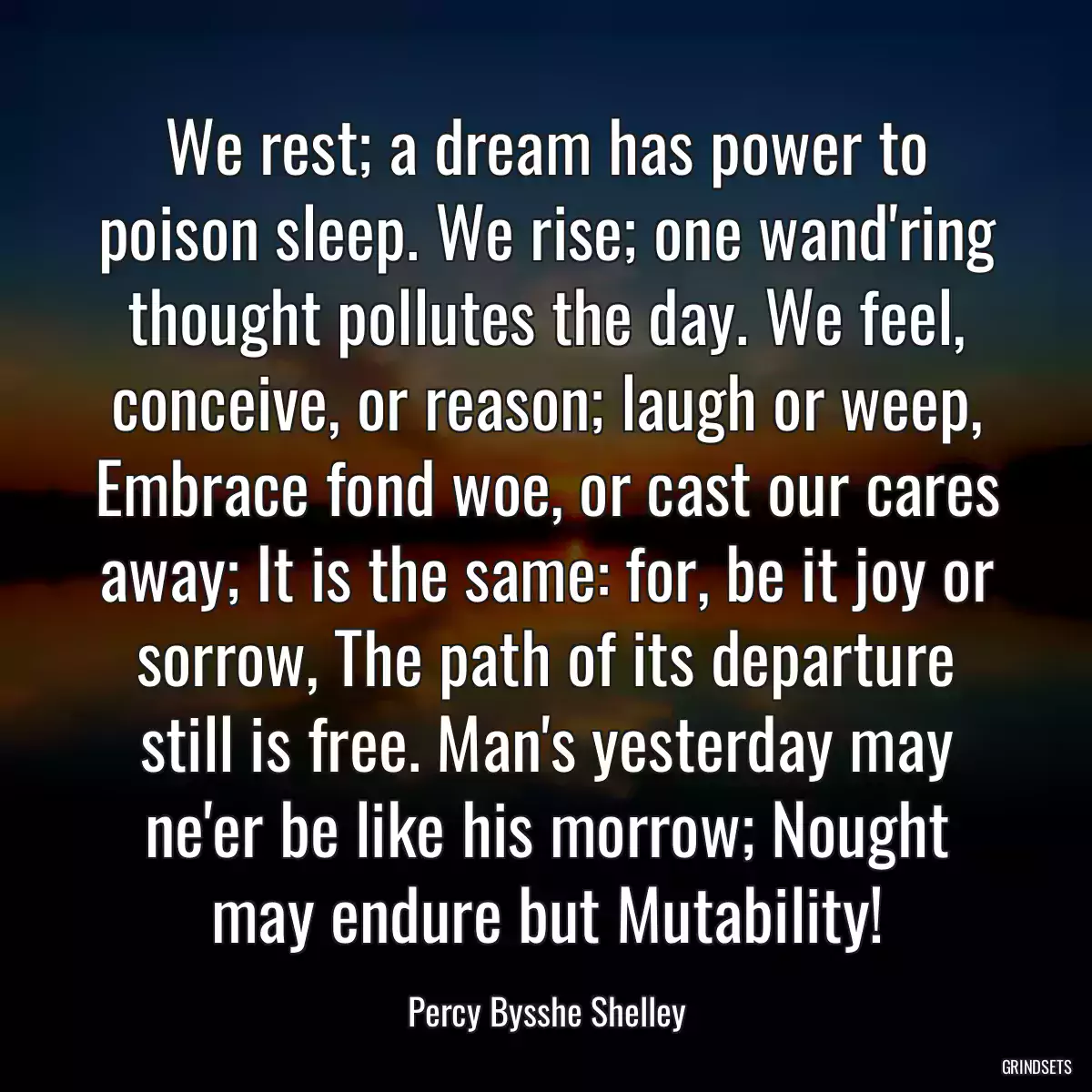 We rest; a dream has power to poison sleep. We rise; one wand\'ring thought pollutes the day. We feel, conceive, or reason; laugh or weep, Embrace fond woe, or cast our cares away; It is the same: for, be it joy or sorrow, The path of its departure still is free. Man\'s yesterday may ne\'er be like his morrow; Nought may endure but Mutability!