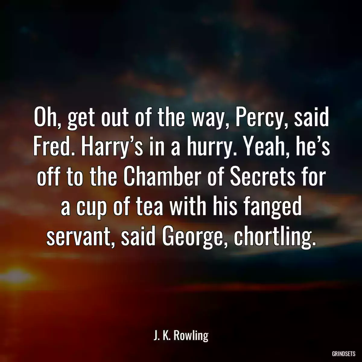 Oh, get out of the way, Percy, said Fred. Harry’s in a hurry. Yeah, he’s off to the Chamber of Secrets for a cup of tea with his fanged servant, said George, chortling.