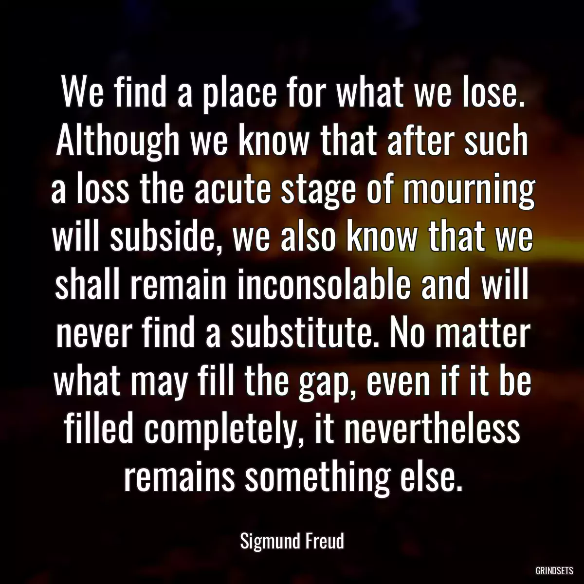 We find a place for what we lose. Although we know that after such a loss the acute stage of mourning will subside, we also know that we shall remain inconsolable and will never find a substitute. No matter what may fill the gap, even if it be filled completely, it nevertheless remains something else.