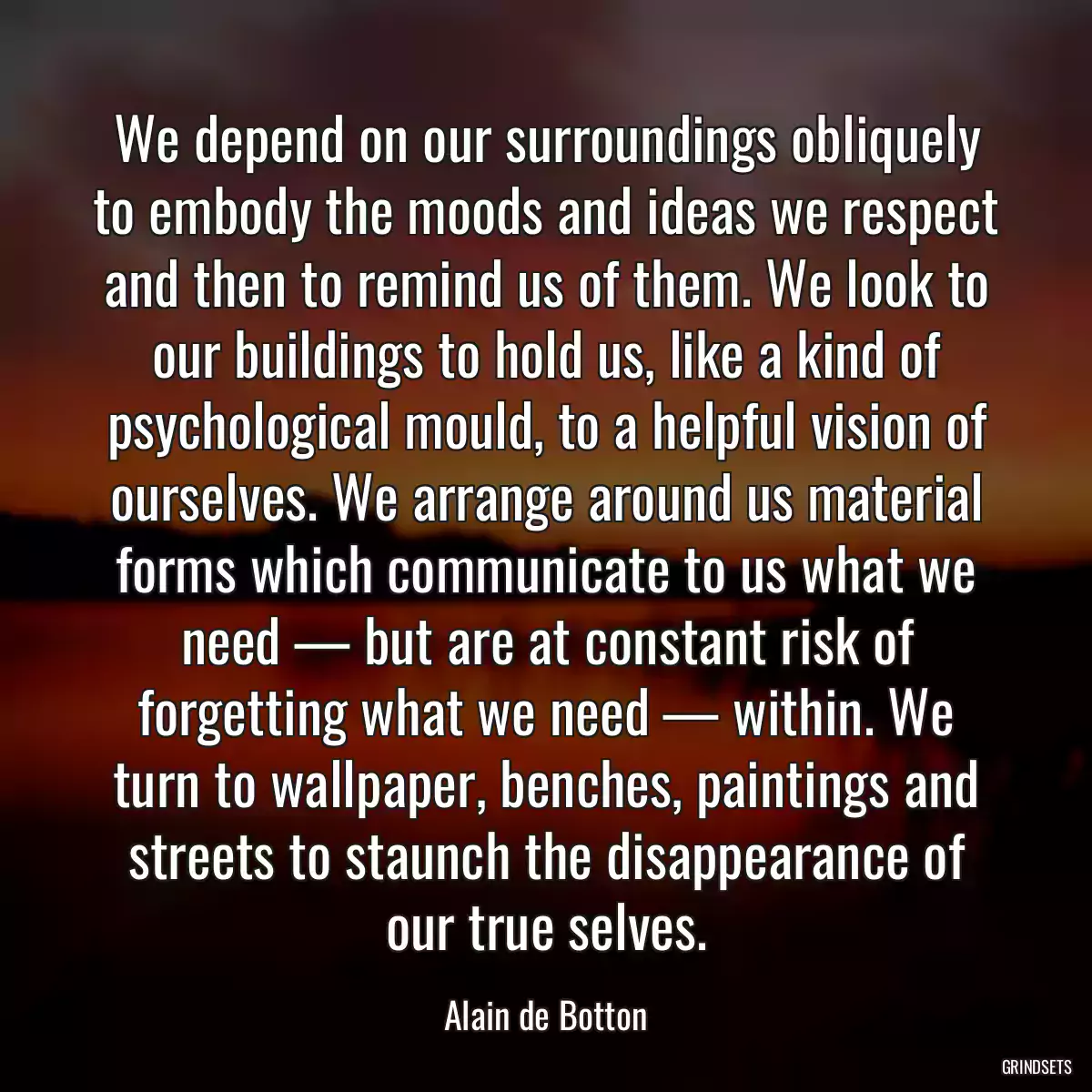 We depend on our surroundings obliquely to embody the moods and ideas we respect and then to remind us of them. We look to our buildings to hold us, like a kind of psychological mould, to a helpful vision of ourselves. We arrange around us material forms which communicate to us what we need — but are at constant risk of forgetting what we need — within. We turn to wallpaper, benches, paintings and streets to staunch the disappearance of our true selves.