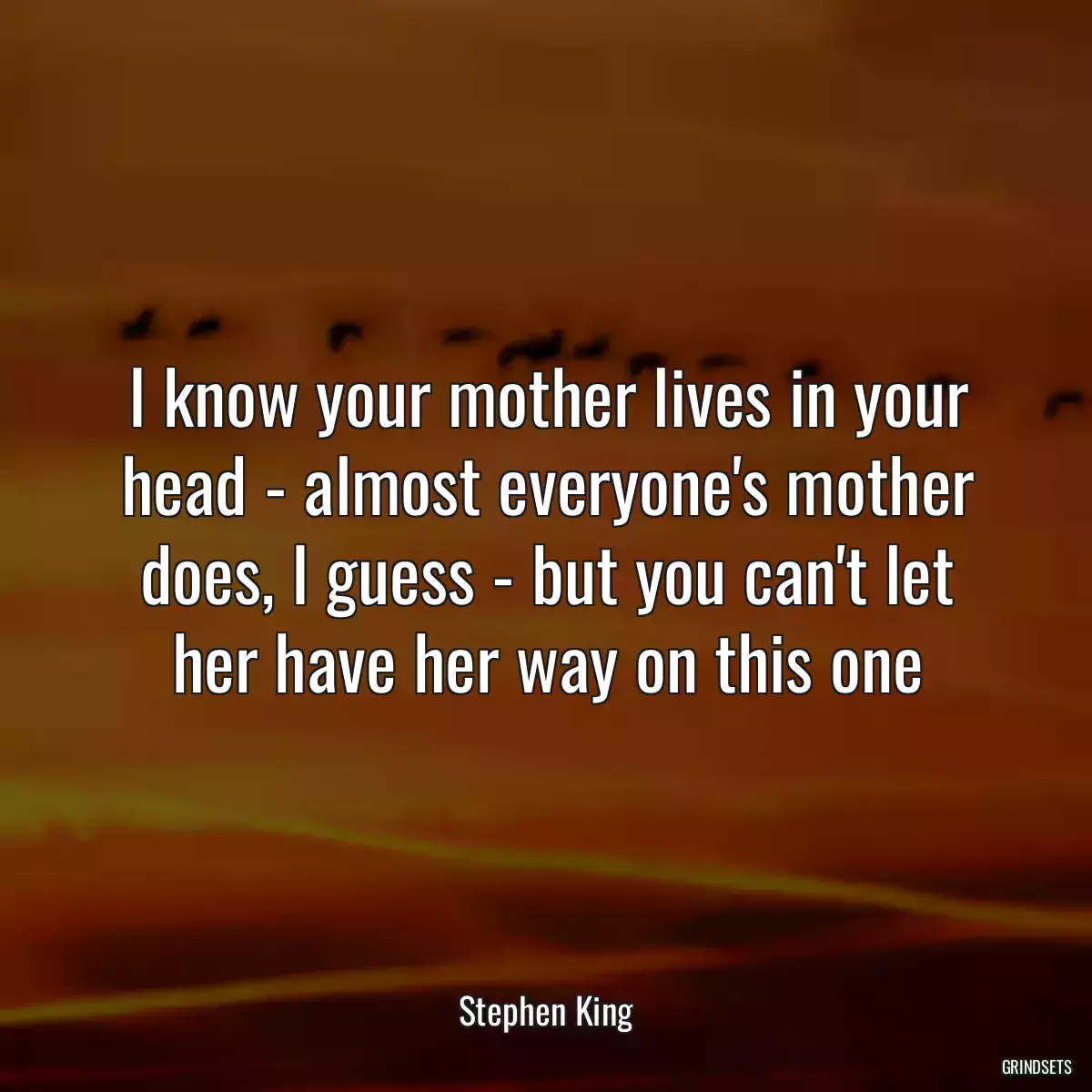 I know your mother lives in your head - almost everyone\'s mother does, I guess - but you can\'t let her have her way on this one