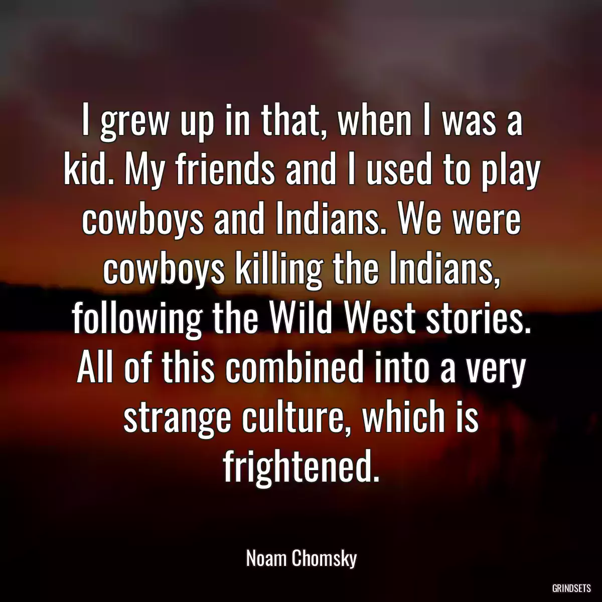 I grew up in that, when I was a kid. My friends and I used to play cowboys and Indians. We were cowboys killing the Indians, following the Wild West stories. All of this combined into a very strange culture, which is frightened.