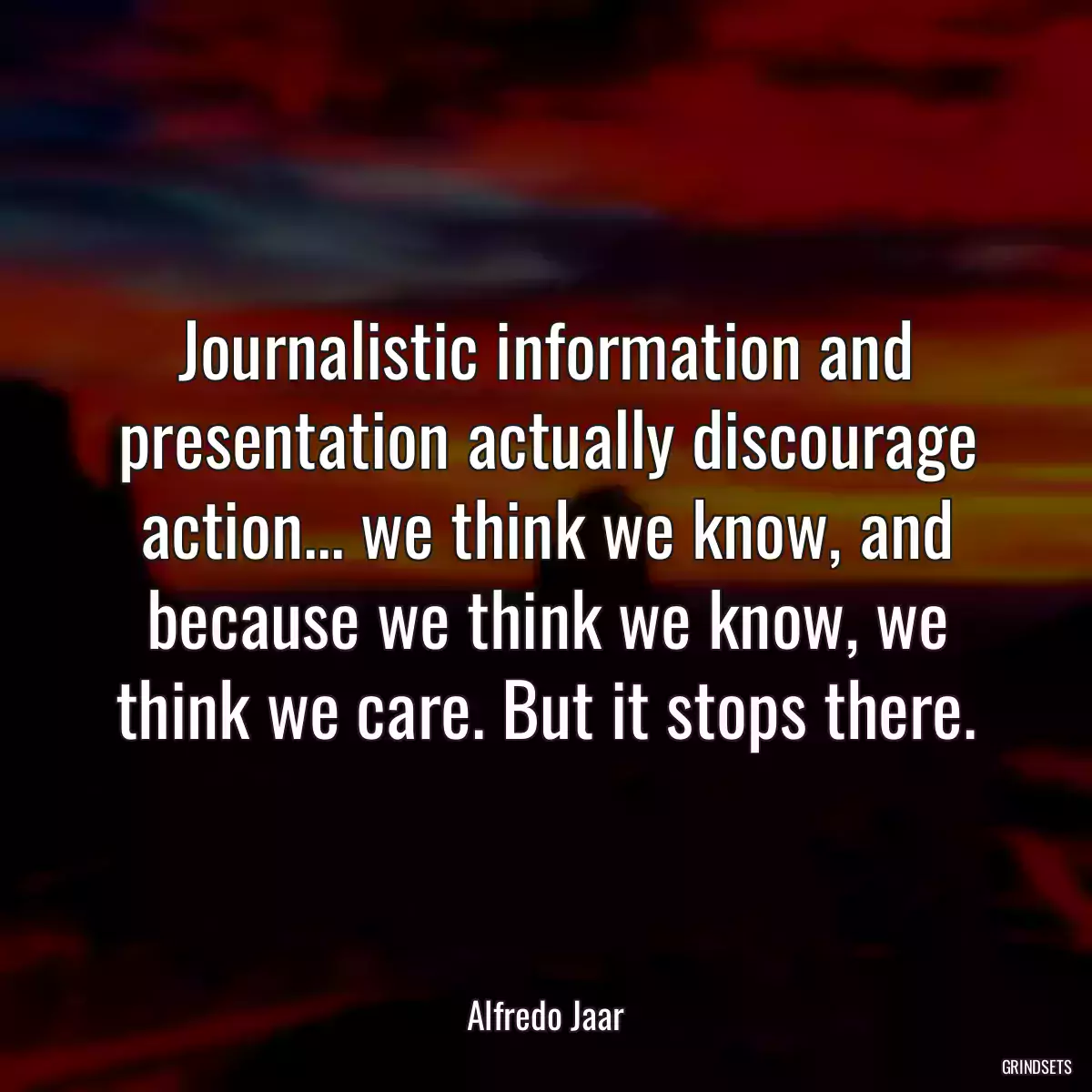 Journalistic information and presentation actually discourage action... we think we know, and because we think we know, we think we care. But it stops there.