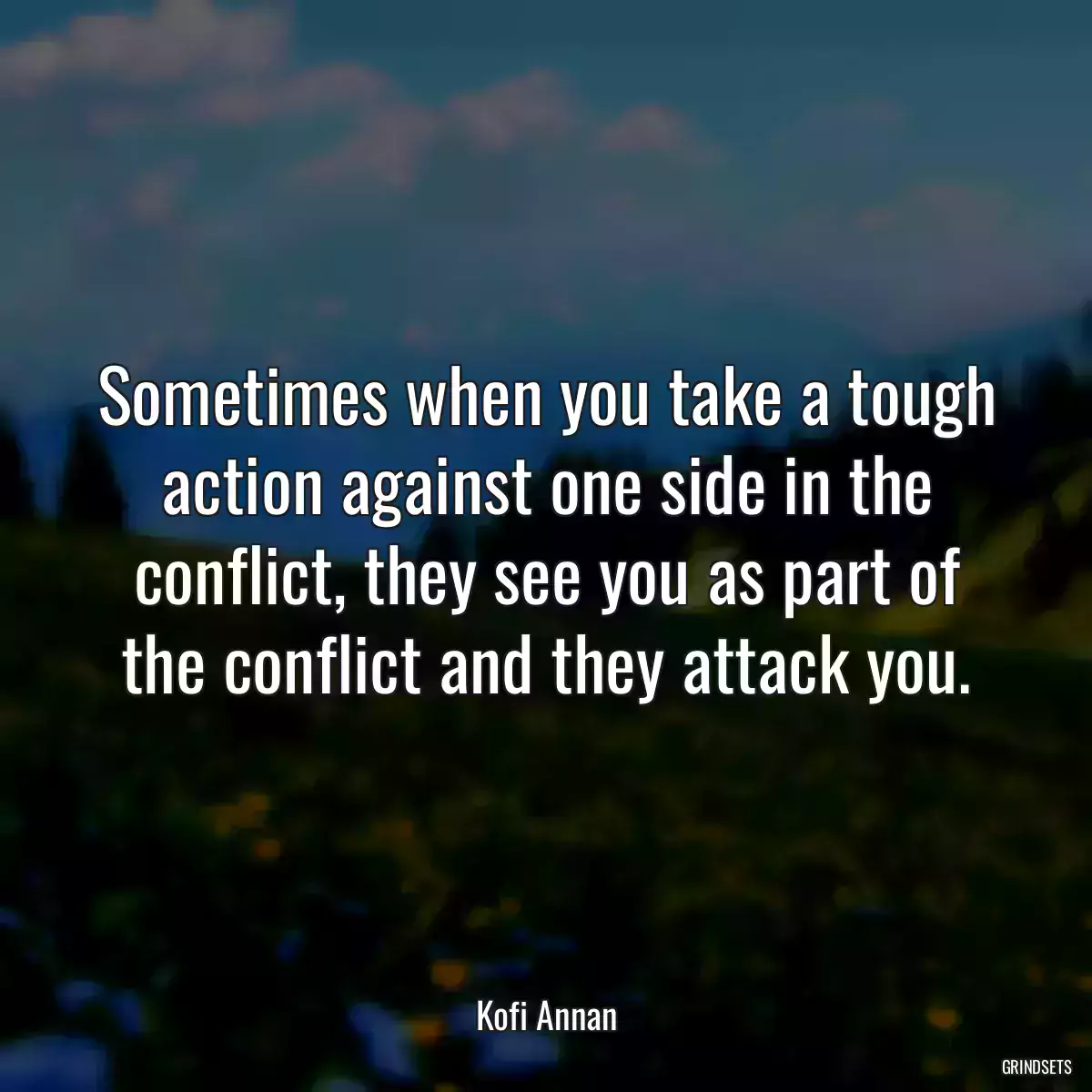 Sometimes when you take a tough action against one side in the conflict, they see you as part of the conflict and they attack you.