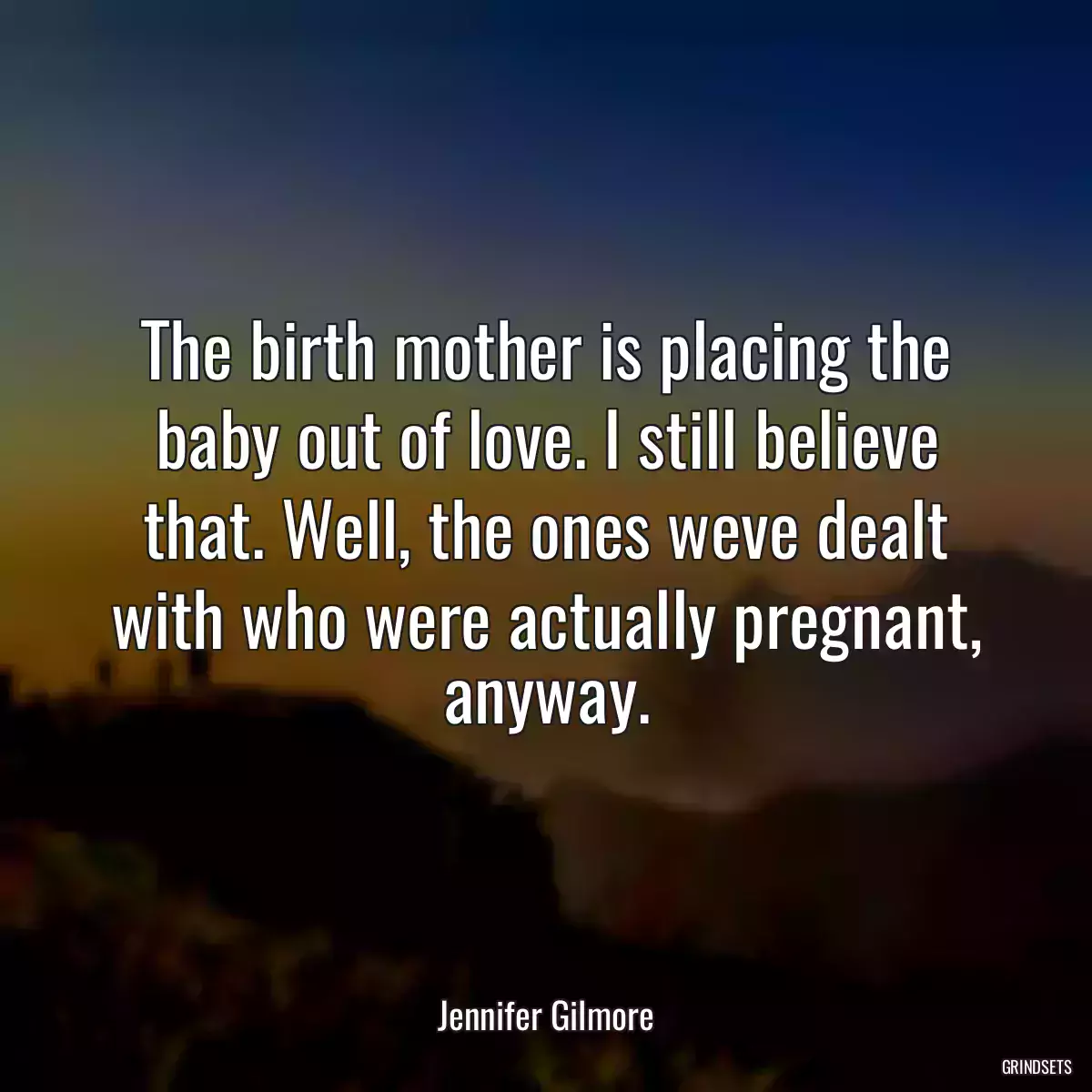 The birth mother is placing the baby out of love. I still believe that. Well, the ones weve dealt with who were actually pregnant, anyway.