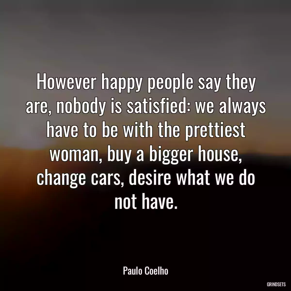 However happy people say they are, nobody is satisfied: we always have to be with the prettiest woman, buy a bigger house, change cars, desire what we do not have.