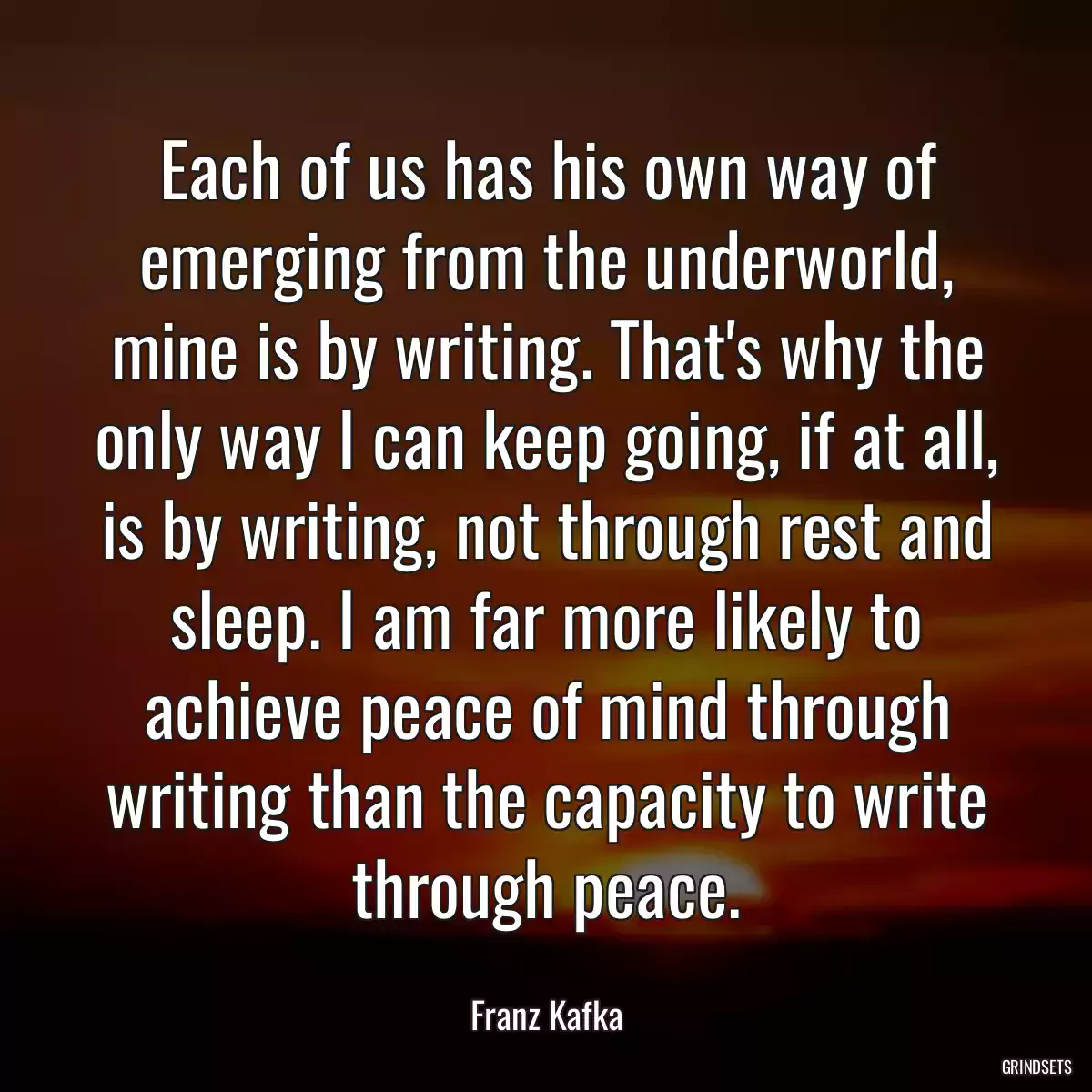 Each of us has his own way of emerging from the underworld, mine is by writing. That\'s why the only way I can keep going, if at all, is by writing, not through rest and sleep. I am far more likely to achieve peace of mind through writing than the capacity to write through peace.