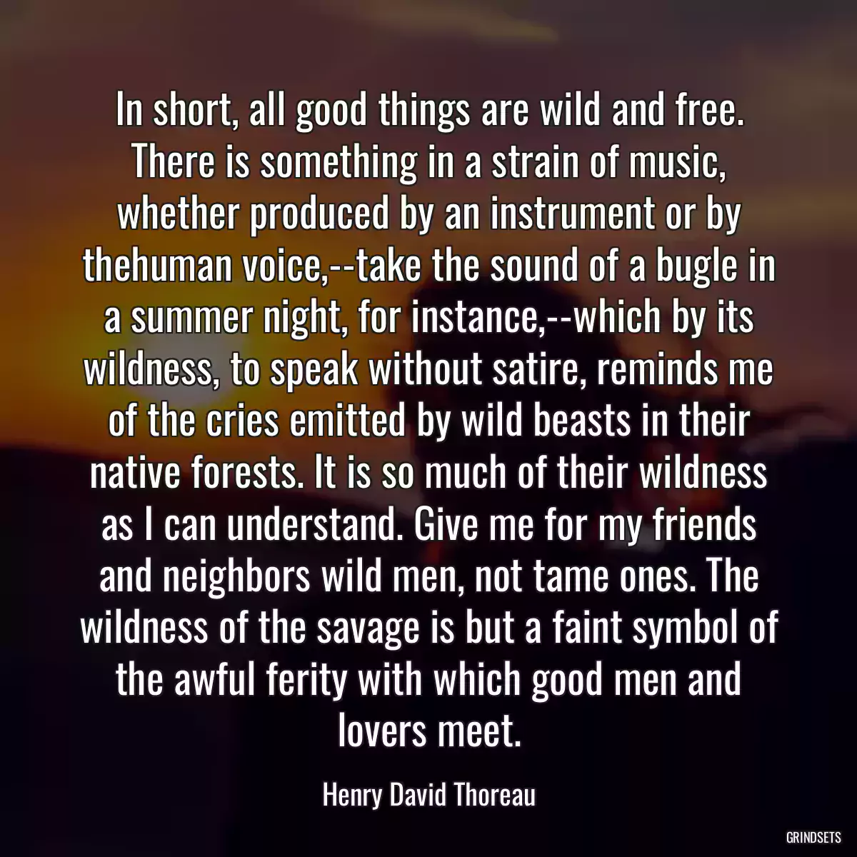 In short, all good things are wild and free. There is something in a strain of music, whether produced by an instrument or by thehuman voice,--take the sound of a bugle in a summer night, for instance,--which by its wildness, to speak without satire, reminds me of the cries emitted by wild beasts in their native forests. It is so much of their wildness as I can understand. Give me for my friends and neighbors wild men, not tame ones. The wildness of the savage is but a faint symbol of the awful ferity with which good men and lovers meet.