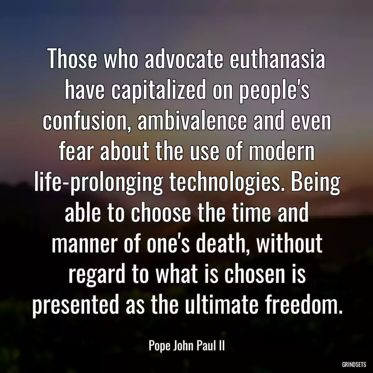 Those who advocate euthanasia have capitalized on people\'s confusion, ambivalence and even fear about the use of modern life-prolonging technologies. Being able to choose the time and manner of one\'s death, without regard to what is chosen is presented as the ultimate freedom.