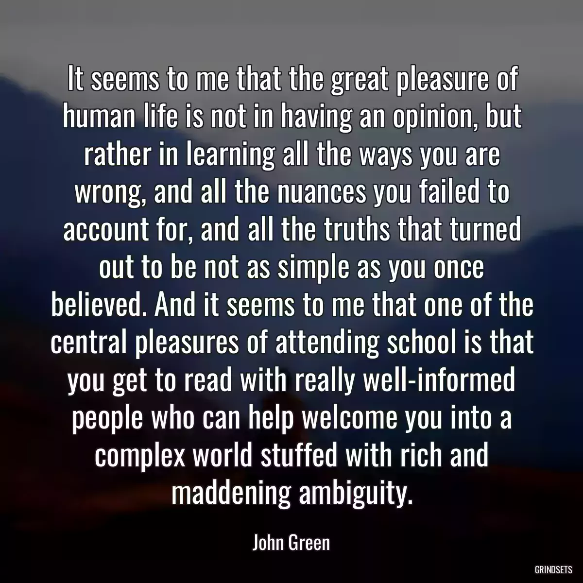 It seems to me that the great pleasure of human life is not in having an opinion, but rather in learning all the ways you are wrong, and all the nuances you failed to account for, and all the truths that turned out to be not as simple as you once believed. And it seems to me that one of the central pleasures of attending school is that you get to read with really well-informed people who can help welcome you into a complex world stuffed with rich and maddening ambiguity.