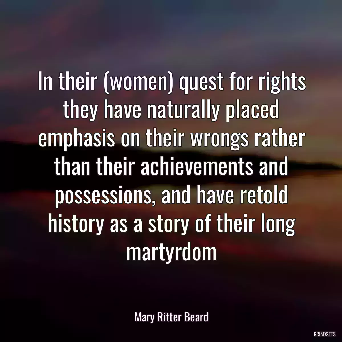 In their (women) quest for rights they have naturally placed emphasis on their wrongs rather than their achievements and possessions, and have retold history as a story of their long martyrdom