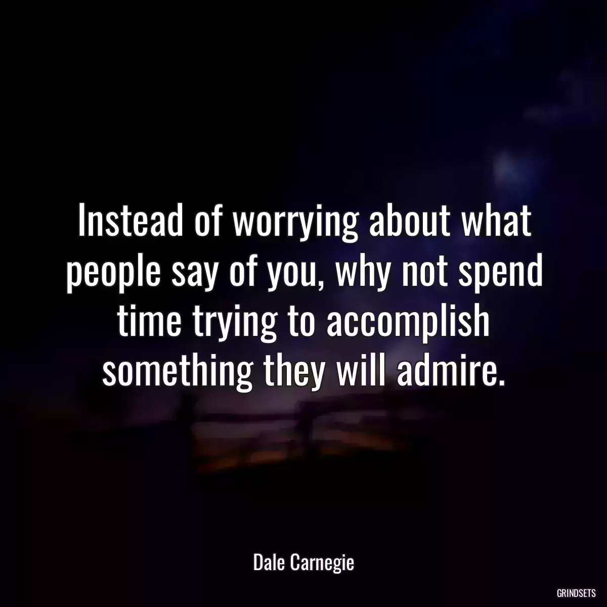 Instead of worrying about what people say of you, why not spend time trying to accomplish something they will admire.