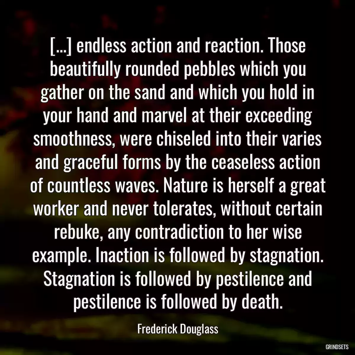 [...] endless action and reaction. Those beautifully rounded pebbles which you gather on the sand and which you hold in your hand and marvel at their exceeding smoothness, were chiseled into their varies and graceful forms by the ceaseless action of countless waves. Nature is herself a great worker and never tolerates, without certain rebuke, any contradiction to her wise example. Inaction is followed by stagnation. Stagnation is followed by pestilence and pestilence is followed by death.