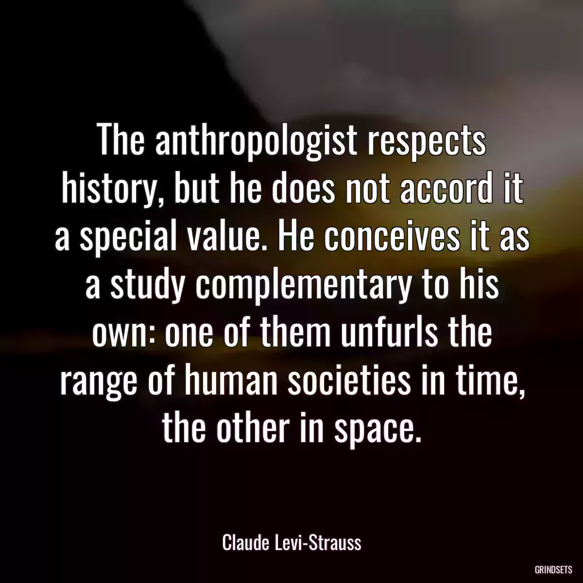 The anthropologist respects history, but he does not accord it a special value. He conceives it as a study complementary to his own: one of them unfurls the range of human societies in time, the other in space.