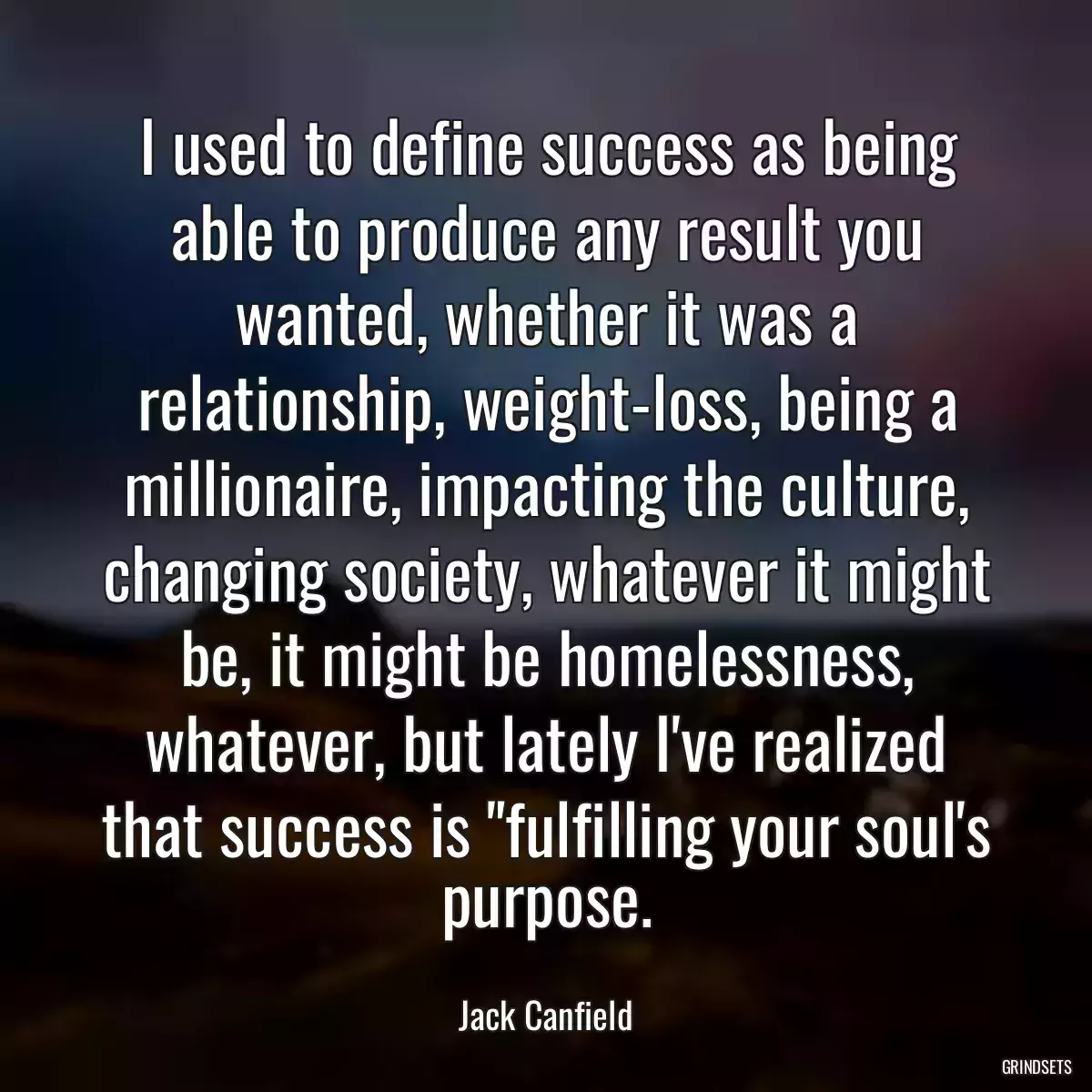 I used to define success as being able to produce any result you wanted, whether it was a relationship, weight-loss, being a millionaire, impacting the culture, changing society, whatever it might be, it might be homelessness, whatever, but lately I\'ve realized that success is \